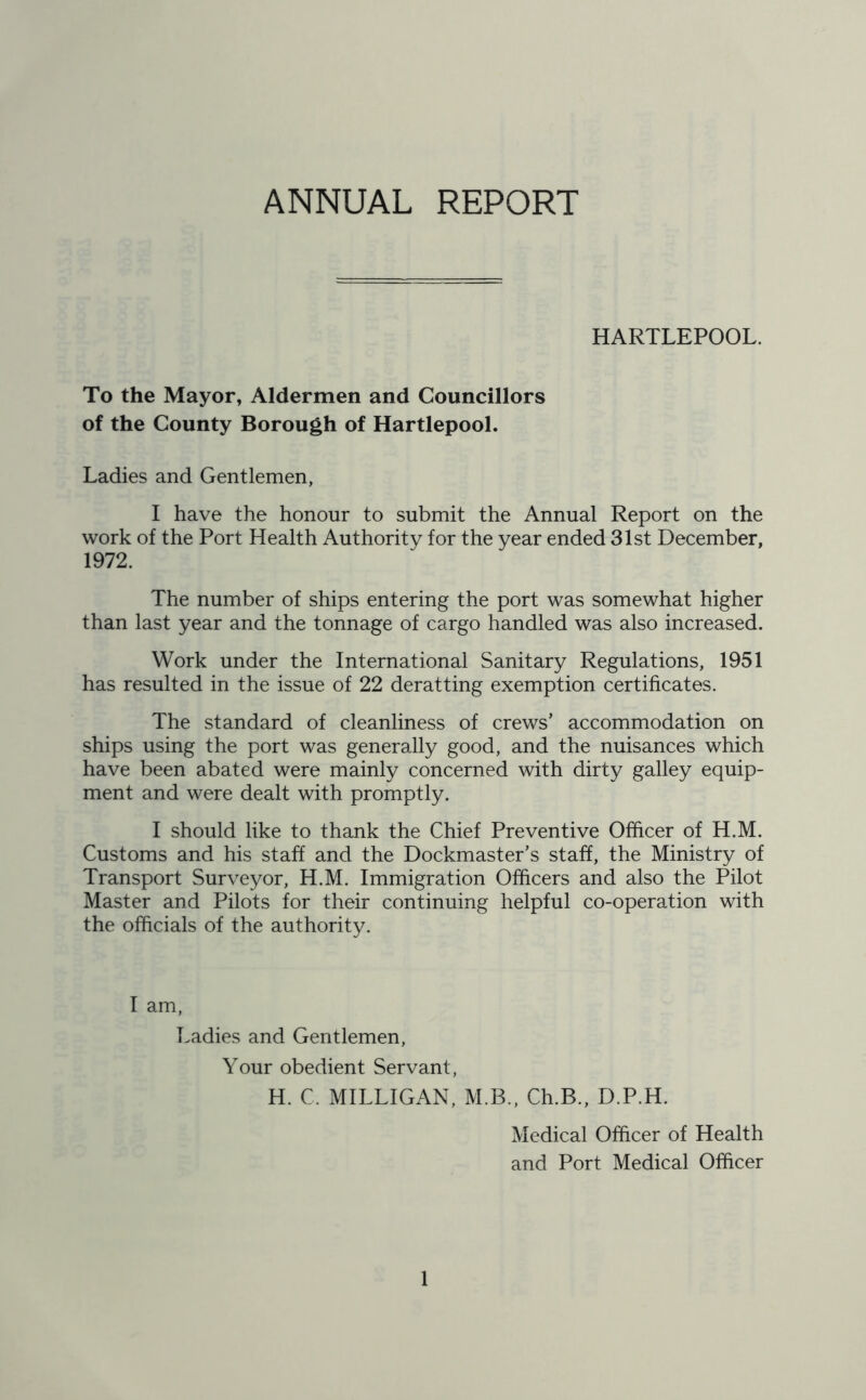 ANNUAL REPORT HARTLEPOOL. To the Mayor, Aldermen and Councillors of the County Borough of Hartlepool. Ladies and Gentlemen, I have the honour to submit the Annual Report on the work of the Port Health Authority for the year ended 31st December, 1972. The number of ships entering the port was somewhat higher than last year and the tonnage of cargo handled was also increased. Work under the International Sanitary Regulations, 1951 has resulted in the issue of 22 deratting exemption certificates. The standard of cleanliness of crews’ accommodation on ships using the port was generally good, and the nuisances which have been abated were mainly concerned with dirty galley equip- ment and were dealt with promptly. I should like to thank the Chief Preventive Officer of H.M. Customs and his staff and the Dockmaster’s staff, the Ministry of Transport Surveyor, H.M. Immigration Officers and also the Pilot Master and Pilots for their continuing helpful co-operation with the officials of the authority. I am, Ladies and Gentlemen, Your obedient Servant, H. C. MILLIGAN, M.B., Ch.B., D.P.H. Medical Officer of Health and Port Medical Officer