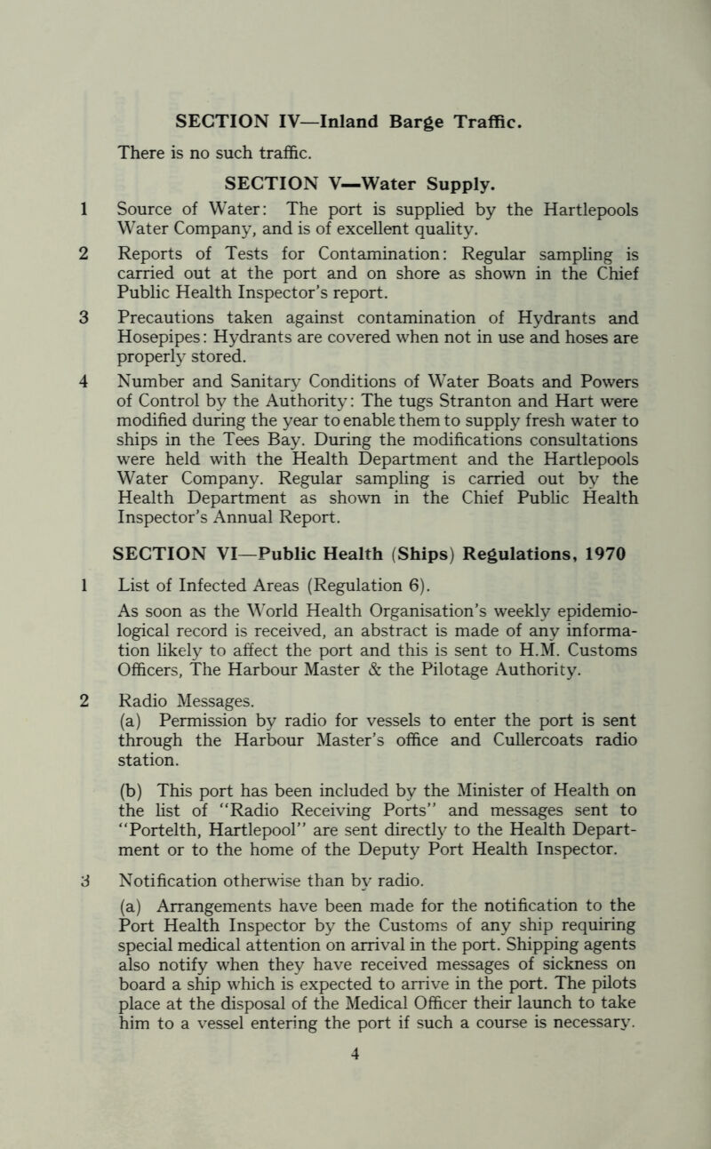SECTION IV—Inland Barge Traffic. There is no such traffic. SECTION V—Water Supply. 1 Source of Water: The port is supplied by the Hartlepools Water Company, and is of excellent quality. 2 Reports of Tests for Contamination: Regular sampling is carried out at the port and on shore as shown in the Chief Public Health Inspector’s report. 3 Precautions taken against contamination of Hydrants and Hosepipes: Hydrants are covered when not in use and hoses are properly stored. 4 Number and Sanitary Conditions of Water Boats and Powers of Control by the Authority: The tugs Stranton and Hart were modified during the year to enable them to supply fresh water to ships in the Tees Bay. During the modifications consultations were held with the Health Department and the Hartlepools Water Company. Regular sampling is carried out by the Health Department as shown in the Chief Public Health Inspector’s Annual Report. SECTION VI—Public Health (Ships) Regulations, 1970 1 List of Infected Areas (Regulation 6). As soon as the World Health Organisation’s weekly epidemio- logical record is received, an abstract is made of any informa- tion likely to affect the port and this is sent to H.M. Customs Officers, The Harbour Master & the Pilotage Authority. 2 Radio Messages. (a) Permission by radio for vessels to enter the port is sent through the Harbour Master’s office and Cullercoats radio station. (b) This port has been included by the Minister of Health on the list of “Radio Receiving Ports” and messages sent to “Portelth, Hartlepool” are sent directly to the Health Depart- ment or to the home of the Deputy Port Health Inspector. 3 Notification otherwise than by radio. (a) Arrangements have been made for the notification to the Port Health Inspector by the Customs of any ship requiring special medical attention on arrival in the port. Shipping agents also notify when they have received messages of sickness on board a ship which is expected to arrive in the port. The pilots place at the disposal of the Medical Officer their launch to take him to a vessel entering the port if such a course is necessary7.
