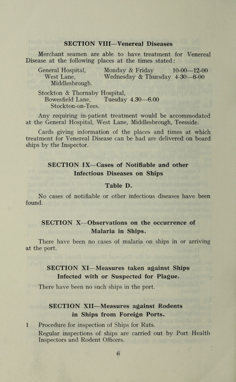 SECTION VIII—Venereal Diseases Merchant seamen are able to have treatment for Venereal Disease at the following places at the times stated: General Hospital, Monday & Friday 10-00—12-00 West Lane, Wednesday & Thursday 4-30—6-00 Middlesbrough. Stockton & Thornaby Hospital, Bowesfield Lane, Tuesday 4.30—6.00 Stockton-on-T ees. Any requiring in-patient treatment would be accommodated at the General Hospital, West Lane, Middlesbrough, Teesside. Cards giving information of the places and times at which treatment for Venereal Disease can be had are delivered on board ships by the Inspector. SECTION IX—Cases of Notifiable and other Infectious Diseases on Ships Table D. No cases of notifiable or other infectious diseases have been found. SECTION X—Observations on the occurrence of Malaria in Ships. There have been no cases of malaria on ships in or arriving at the port. SECTION XI—Measures taken against Ships Infected with or Suspected for Plague. There have been no such ships in the port. SECTION XII—Measures against Rodents in Ships from Foreign Ports. 1 Procedure for inspection of Ships for Rats. Regular inspections of ships are carried out by Port Health Inspectors and Rodent Officers.