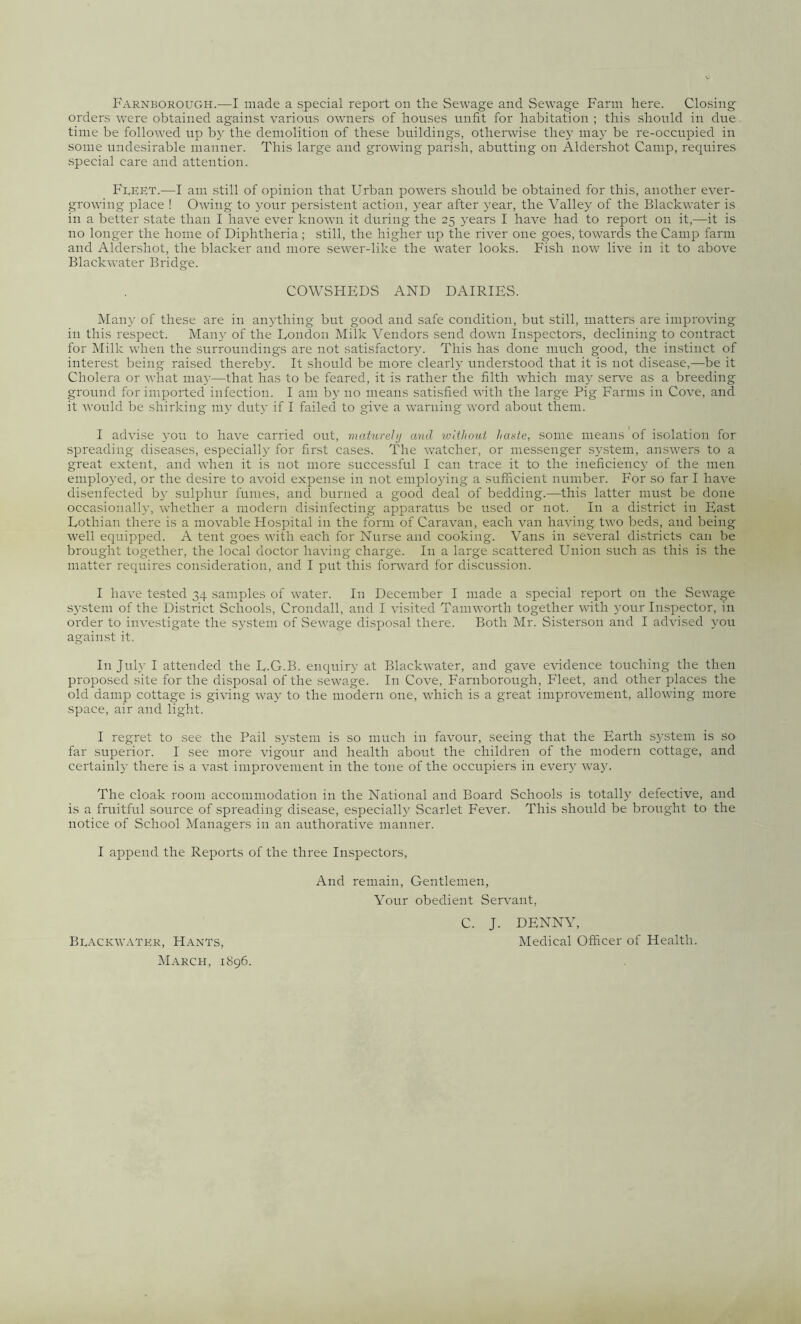 Farnborough.—I made a special report on the Sewage and Sewage Farm here. Closing orders were obtained against various owners of houses unfit for habitation ; this should in due time be followed up by the demolition of these buildings, otherwise they may be re-occupied in some undesirable manner. This large and growing parish, abutting on Aldershot Camp, requires special care and attention. Fleet.—I am still of opinion that Urban powers should be obtained for this, another ever- growing place ! Owing to your persistent action, year after year, the Valley of the Blackwater is in a better state than I have ever known it during the 25 years I have had to report on it,—it is no longer the home of Diphtheria ; still, the higher up the river one goes, towards the Camp farm and Aldershot, the blacker and more sewer-like the water looks. Fish now live in it to above Blackwater Bridge. COWSHEDS AND DAIRIES. Many of these are in anything but good and safe condition, but still, matters are improving in this respect. Many of the London Milk Vendors send down Inspectors, declining to contract for Milk when the surroundings are not satisfactory. This has done much good, the instinct of interest being raised thereby. It should be more clearly understood that it is not disease,—be it Cholera or what may—that has to be feared, it is rather the filth which may serve as a breeding ground for imported infection. I am by no means satisfied with the large Pig Farms in Cove, and it would be shirking my duty if I failed to give a warning word about them. I advise you to have carried out, maturelj and without haute, some means of isolation for spreading diseases, especially for first cases. The watcher, or messenger system, answers to a great extent, and when it is not more successful I can trace it to the ineficiency of the men employed, or the desire to avoid expense in not employing a sufficient number. For so far I have disenfeeted by sulphur fumes, and burned a good deal of bedding.—this latter must be done occasionally, whether a modern disinfecting apparatus be used or not. In a district in East Lothian there is a movable Hospital in the form of Caravan, each van having two beds, and being well equipped. A tent goes with each for Nurse and cooking. Vans in several districts can be brought together, the local doctor having charge. In a large scattered Union such as this is the matter requires consideration, and I put this forward for discussion. I have tested 34 samples of water. In December I made a special report on the Sewage system of the District Schools, Crondall, and I visited Tamworth together with your Inspector, in order to investigate the system of Sewage disposal there. Both Mr. Sisterson and I advised you against it. In July I attended the L.G.B. enquiry at Blackwater, and gave evidence touching the then proposed site for the disposal of the sewage. In Cove, Farnborough, Fleet, and other places the old damp cottage is giving way to the modern one, which is a great improvement, allowing more space, air and light. I regret to see the Pail system is so much in favour, seeing that the Earth system is so far superior. I see more vigour and health about the children of the modern cottage, and certainly there is a vast improvement in the tone of the occupiers in every way, The cloak room accommodation in the National and Board Schools is totally defective, and is a fruitful source of spreading disease, especially Scarlet Fever. This should be brought to the notice of School Managers in an authorative manner. I append the Reports of the three Inspectors, And remain, Gentlemen, Your obedient Servant, C. J. DENNY, Medical Officer of Health. Blackwatkr, Hants, March, 1896.
