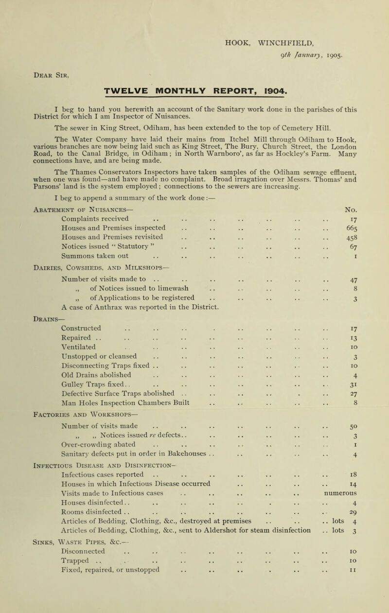 HOOK, WINCHFIELD, 9th January, 1905. Dear Sir, TWELVE MONTHLY REPORT, 1904. I beg to hand you herewith an account of the Sanitary work done in the parishes of this District for which I am Inspector of Nuisances. The sewer in King Street, Odiham, has been extended to the top of Cemetery Hill. The Water Company have laid their mains from Itchel Mill through Odiham to Hook, various branches are now being laid such as King Street, The Bury, Church Street, the London Road, to the Canal Bridge, in Odiham ; in North Warnboro’, as far as Hockley’s Farm. Many connections have, and are being made. The Thames Conservators Inspectors have taken samples of the Odiham sewage effluent, when one was found—and have made no complaint. Broad irragation over Messrs. Thomas’ and Parsons’ land is the system employed ; connections to the sewers are increasing. I beg to append a summary of the work done :— Abatement of Nuisances— No. Complaints received .. .. . . .. .. . . . . 17 Houses and Premises inspected .. .. .. .. .. .. 665 Houses and Premises revisited .. .. .. .. .. .. 458 Notices issued “ Statutory ” .. .. .. .. .. .. 67 Summons taken out .. .. .. .. .. .. .. 1 Dairies, Cowsheds, and Miekshops— Number of visits made to .. .. .. .. .. .. .. 47 ,, of Notices issued to limewash .. .. .. .. .. 8 „ of Applications to be registered .. .. .. .. .. 3 A case of Anthrax was reported in the District. Drains— Constructed .. .. .. . .. .. .. .. 17 Repaired .. .. .. .. .. .. .. .. .. 13 Ventilated .. .. .. .. .. .. .. 10 Unstopped or cleansed .. .. .. .. .. .. .. 3 Disconnecting Traps fixed .. .. .. .. .. .. .. 10 Old Drains abolished .. .. .. .. .. .. .. 4 Gulley Traps fixed.. .. .. .. .. .. .. .. 31 Defective Surface Traps abolished . . .. .. .. . .. 27 Man Holes Inspection Chambers Built .. ., .. .. .. 8 Factories and Workshops— Number of visits made .. .. .. .. .. .. .. 50 ,, ,, Notices issued re defects.. .. .. .. .. .. 3 Over-crowding abated .. .. .. .. .. .. . . 1 Sanitary defects put in order in Bakehouses .. .. .. .. .. 4 Infectious Disease and Disinfection- Infectious cases reported .. .. .. .. .. .. .. 18 Houses in which Infectious Disease occurred .. .. .. .. 14 Visits made to Infectious cases . . .. .. .. .. numerous Houses disinfected.. .. .. ,. .. . .. .. 4 Rooms disinfected .. .. .. .. .. .. .. . - 29 Articles of Bedding, Clothing, &c., destroyed at premises .. .. .. lots 4 Articles of Bedding, Clothing, &c., sent to Aldershot for steam disinfection .. lots 3 Sinks, Waste Pipes, &c.— Disconnected .. .. .. .. .. .. .. .. 10 Trapped .. . .. .. .. .. .. .. .. 10 Fixed, repaired, or unstopped 11