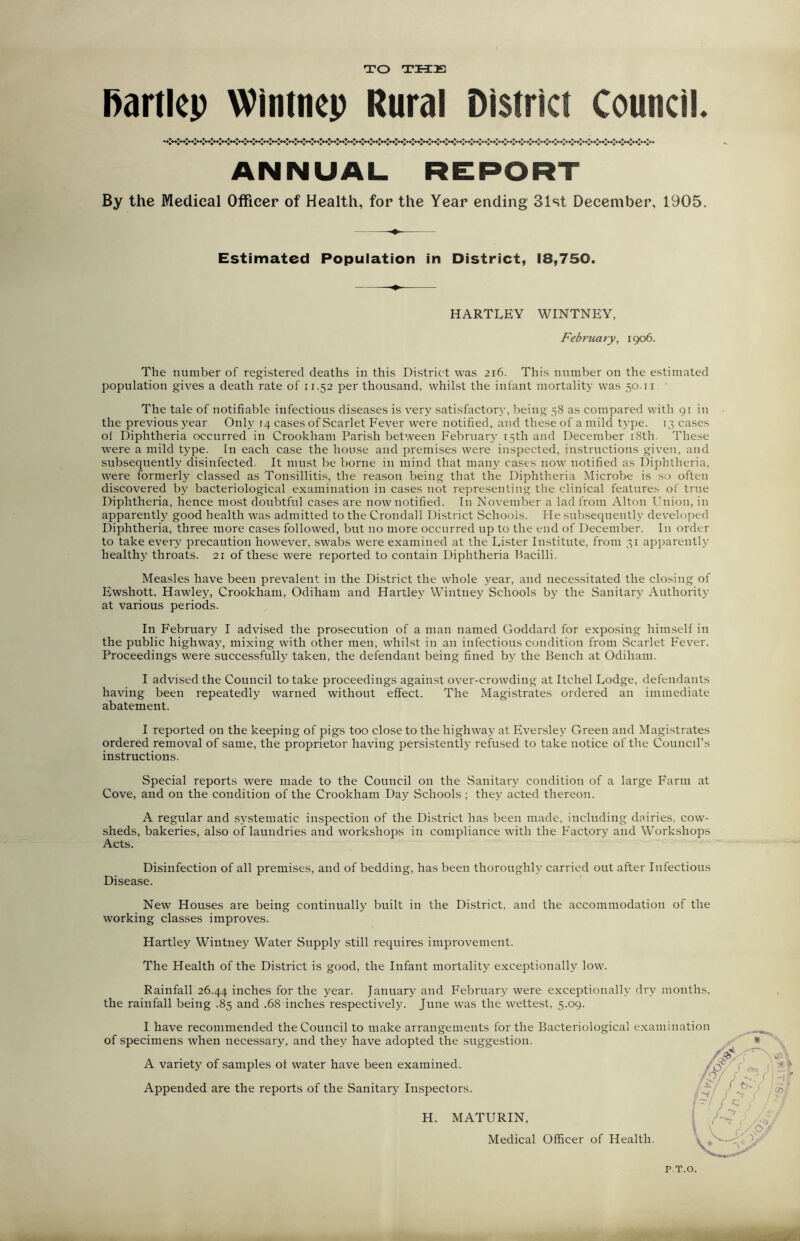 TO THE Rartlep Wintncp Rural District Council. ANNUAL REPORT By the Medical Officer of Health, for the Year ending 31st December, 1905. Estimated Population in District, 18,750. HARTLEY WINTNEY, February, 1906. The number of registered deaths in this District was 216. This number on the estimated population gives a death rate of 11.52 per thousand, whilst the infant mortality was 50.11 The tale of notifiable infectious diseases is very satisfactory, being 58 as compared with 91 in the previous year Only 14 cases of Scarlet Fever were notified, and these of a mild type. 13 cases ol Diphtheria occurred in Crookham Parish between February 15th and December 18th. These were a mild type. In each case the house and premises were inspected, instructions given, and subsequently disinfected. It must be borne in mind that many cases now notified as Diphtheria, were formerly classed as Tonsillitis, the reason being that the Diphtheria Microbe is so often discovered by bacteriological examination in cases not representing the clinical features of true Diphtheria, hence most doubtful cases are now notified. In November a lad from Alton Union, in apparently good health was admitted to the Crondall District Schools. He subsequently developed Diphtheria, three more cases followed, but no more occurred up to the end of December. In order to take every precaution however, swabs were examined at the Lister Institute, from 31 apparently healthy throats. 21 of these were reported to contain Diphtheria bacilli. Measles have been prevalent in the District the whole year, and necessitated the closing of Ewshott, Hawley, Crookham, Odiham and Hartley VVintney Schools by the Sanitary Authority at various periods. In February I advised the prosecution of a man named Goddard for exposing himself in the public highway, mixing with other men, whilst in an infectious condition from Scarlet Fever. Proceedings were successfully taken, the defendant being fined by the Bench at Odiham. I advised the Council to take proceedings against over-crowding at Itchel Lodge, defendants having been repeatedly warned without effect. The Magistrates ordered an immediate abatement. I reported on the keeping of pigs too close to the highway at Eversley Green and Magistrates ordered removal of same, the proprietor having persistently refused to take notice of the Council’s instructions. Special reports were made to the Council on the Sanitary condition of a large Farm at Cove, and on the condition of the Crookham Day Schools; they acted thereon. A regular and systematic inspection of the District has been made, including dairies, cow- sheds, bakeries, also of laundries and workshops in compliance with the Factory and Workshops Acts. Disinfection of all premises, and of bedding, has been thoroughly carried out after Infectious Disease. New Houses are being continually built in the District, and the accommodation of the working classes improves. Hartley Wintney Water Supply still requires improvement. The Health of the District is good, the Infant mortality exceptionally low. Rainfall 26.44 inches for the year. January and February were exceptionally dry months, the rainfall being .85 and .68 inches respectively. June was the wettest, 5.09. I have recommended the Council to make arrangements for the Bacteriological examination of specimens when necessary, and they have adopted the suggestion. A variety of samples ot water have been examined. Appended are the reports of the Sanitary Inspectors. H. MATURIN, Medical Officer of Health. I k f'i f I-/ P.T.O.