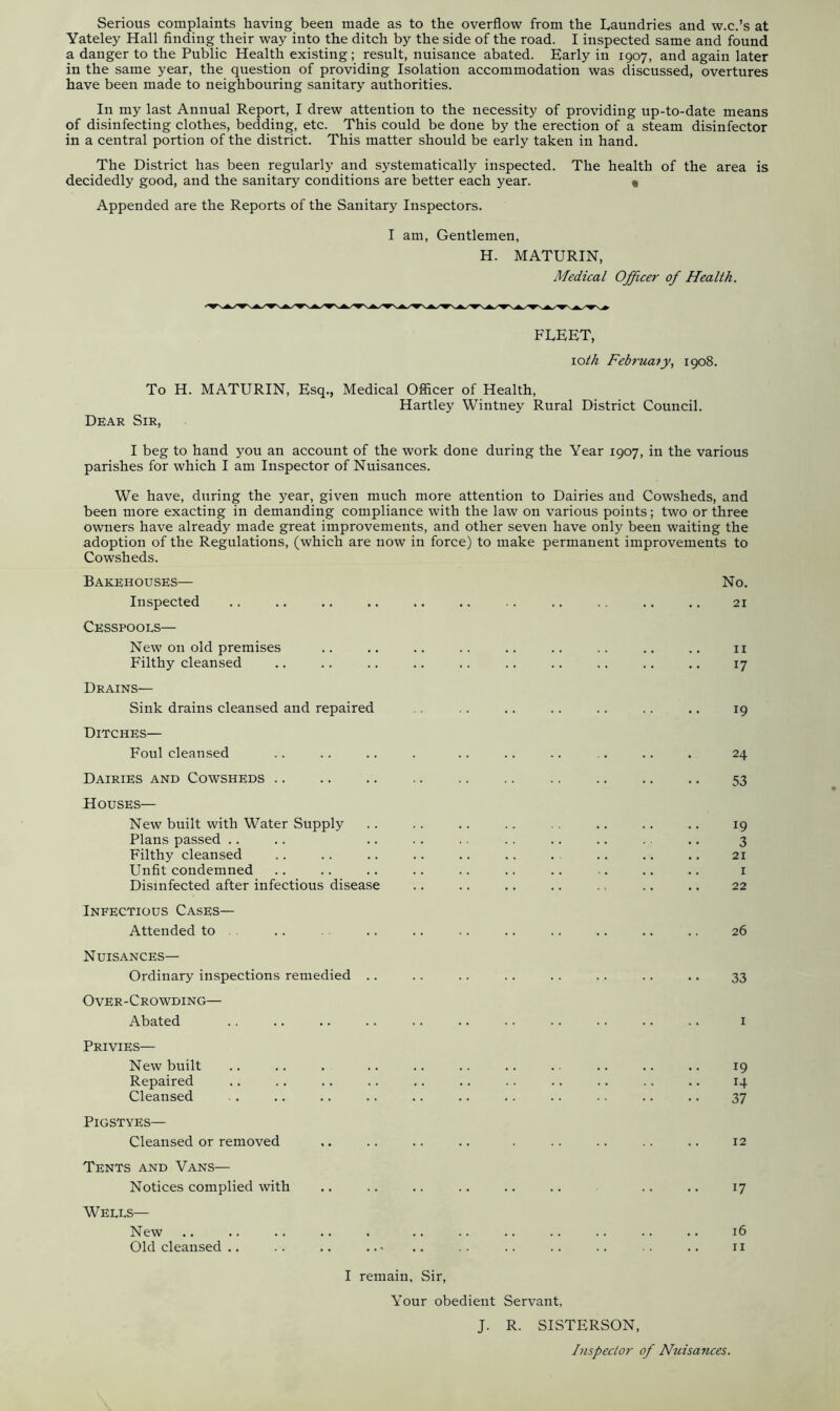 Serious complaints having been made as to the overflow from the Laundries and w.c.’s at Yateley Hall finding their way into the ditch by the side of the road. I inspected same and found a danger to the Public Health existing; result, nuisance abated. Early in 1907, and again later in the same year, the question of providing Isolation accommodation was discussed, overtures have been made to neighbouring sanitary authorities. In my last Annual Report, I drew attention to the necessity of providing up-to-date means of disinfecting clothes, bedding, etc. This could be done by the erection of a steam disinfector in a central portion of the district. This matter should be early taken in hand. The District has been regularly and systematically inspected. The health of the area is decidedly good, and the sanitary conditions are better each year. « Appended are the Reports of the Sanitary Inspectors. I am, Gentlemen, H. MATURIN, Medical Officer of Health. FLEET, \oth Februa?y, 1908. To Dear Sir, H. MATURIN, Esq., Medical Officer of Health, Hartley Wintney Rural District Council. I beg to hand you an account of the work done during the Year 1907, in the various parishes for which I am Inspector of Nuisances. We have, during the year, given much more attention to Dairies and Cowsheds, and been more exacting in demanding compliance with the law on various points; two or three owners have already made great improvements, and other seven have only been waiting the adoption of the Regulations, (which are now in force) to make permanent improvements to Cowsheds. Bakehouses— No. Inspected .. .. .. .. .. .. .. .. .. .. .. 21 Cesspools— New on old premises .. .. .. .. .. .. .. .. .. 11 Filthy cleansed .. .. .. .. .. .. .. .. .. .. 17 Drains— Sink drains cleansed and repaired .. .. .. .. .. .. 19 Ditches— Foul cleansed .. .. .. . .. .. .. .. .. . 24 Dairies and Cowsheds 53 Houses— New built with Water Supply Plans passed Filthy cleansed Unfit condemned Disinfected after infectious disease Infectious Cases— Attended to .. .. .. .. .. .. .. .. .. 26 Nuisances— Ordinary inspections remedied Over-Crowding— Abated Privies— New built Repaired Cleansed PlGSTYES— Cleansed or removed Tents and Vans— Notices complied with Wells— New Old cleansed .. 33 1 19 14 37 12 17 16 11 I remain, Sir, Your obedient Servant, J. R. SISTERSON, Inspector of Nuisances.