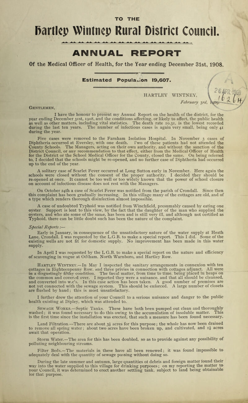 TO THE fiartlep Wintnep Rural District Council. ANNUAL REPORT Of the Medical Officer of Health, for the Year ending December 31st, 1908. Gentlemen, Estimated Population 19,607. / HARTLEY WINTNEY, February I have the honour to present my Annual Report on the health of the district, for the year ending December 31st, 1908, and the conditions affecting, or likely to affect, the public health as well as other matters, including vital statistics. The death rate 10.31, is the lowest recorded during the last ten years. The number of infectious cases is again very small, being only 41 during the year. Five cases were removed to the Farnham Isolation Hospital. In November 3 cases of Diphtheria occurred at Eversley, with one death. Two of these patients had not attended the County Schools. The Managers, acting on their own authority, and without the sanction of the District Council, or any recommendation to that effect, either from the Medical Officer of Health for the District or the School Medical Officer for the County, closed the same. On being referred to, I decided that the schools might be re-opened, and no further case of Diphtheria had occurred up to the end of the year. A solitary case of Scarlet Fever occurred at Long Sutton early in November. Here again the schools were closed without the consent of the proper authority. I decided they should be re-opeued at once. It cannot be too well or too widely known that the power of school closure on account of infectious disease does not rest with the Managers. On October 24th a case of Scarlet Fever was notified from the parish of Crondall. Since then this complaint has been gradually increasing. In this village many of the cottages are old, and of a type which renders thorough disinfection almost impossible. A case of undoubted Typhoid was notified from Winchfield, presumably caused by eating one oyster Support is lent to this view, by the fact that the daughter of the man who supplied the oysters, and who ate some of the same, has been and is still very ill, and although not certified as Typhoid, there can be little doubt such has been the nature of the complaint. Special Reports:— Early in January, in consequence of the unsatisfactory nature of the water supply at Heath Lane, Crondall, I was requested b}7 the L.G.B. to make a special report. This I did. Some of the existing wells are not fit for domestic supply. No improvement has been made in this water supply. In April I was requested by the L G.B. to make a special report on the nature and efficiency of scavenging in vogue at Odiham, North Warnboro, and Hartley Row. Hartley Wintney.— In May I inspected the sanitary arrangements in connexion with ten cottages in Eighteenpenny Row. and three privies in connection with cottages adjunct. All were in a disgustingly filthy condition. The faecal matter, from time to time, being placed in heaps on the common and covered over. I reported they were a nuisance, and that all should be cleansed, and converted into w.c’s. In this case action has been taken. A good number of premises are not yet connected with the sewage system. This should be enforced. A large number of closets are flushed by hand ; this is most unsatisfactory. I further drew the attention of your Council to a serious nuisance and danger to the public health existing at Dipley, which was attended to. Sewage Works.—Septic Tanks. These have both been pumped out clean and thoroughly washed; it was found necessary to do this owing to the accumulation of insoluble matter. This is the first time since the installation was erected, that such a measure has been found necessary. Land Filtration.—There are about 3J acres for this purpose; the whole has now been drained to remove all spring water; about two acres have been broken up, and cultivated, and ij acres await that operation. Storm Water.—The area for this has been doubled, so as to provide against any possibility of polluting neighbouring streams. Filter Beds.—The materials in these have all been renewed; it was found impossible to adequately deal with the quantity of sewage passing without doing so. During the late summer and autumn, large quantities of debris and foreign matter found their way into the water supplied to this village for drinking purposes; on my reporting the matter to your Council, it was determined to erect another settling tank, subject to land being obtainable tor that purpose.