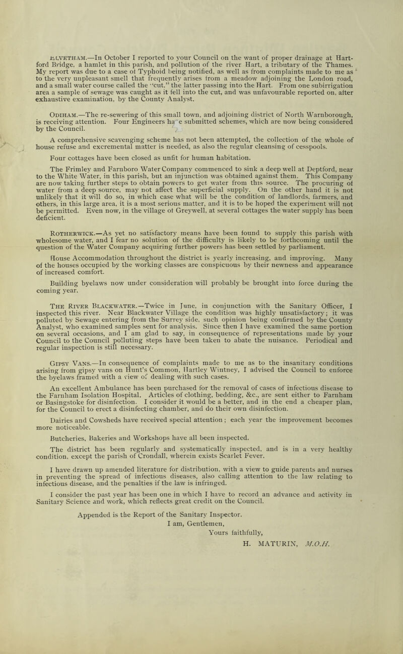 n,l,vetham.—In October I reported to your Council on the want of proper drainage at Hart- ford Bridge, a hamlet in this parish, and pollution of the river Hart, a tributary of the Thames. My report was due to a case ol Typhoid being notified, as well as from complaints made to me as to the very unpleasant smell that frequently arises from a meadow adjoining the London road, and a small water course called the “cut,” the latter passing into the Hart. From one subirrigation area a sample of sewage was caught as it fell into the cut, and was unfavourable reported on, after exhaustive examination, by the County Analyst. Odiham.—The re-sewering of this small town, and adjoining district of North Warnborough, is receiving attention. Four Engineers ha 'e submitted schemes, which are now being considered by the Council. A comprehensive scavenging scheme has not been attempted, the collection of the whole of house refuse and exeremental matter is needed, as also the regular cleansing of cesspools. Four cottages have been closed as unfit for human habitation. The Frimley and Farnboro Water Company commenced to sink a deep well at Deptford, near to the White Water, in this parish, but an injunction was obtained against them. This Company are now taking further steps to obtain powers to get water from this source. The procuring of water from a deep source, may not affect the superficial supply. On the other hand it is not unlikely that it will do so, in which case what will be the condition of landlords, farmers, and others, in this large area, it is a most serious matter, and it is to be hoped the experiment will not be permitted. Even now, in the village of Greywell, at several cottages the water supply has been deficient. Rotherwick.—As yet no satisfactory means have been found to supply this parish with wholesome water, and I fear no solution of the difficulty is likely to be forthcoming until the question of the Water Company acquiring further powers has been settled by parliament. House Accommodation throughout the district is yearly increasing, and improving. Many of the houses occupied by the working classes are conspicuous by their newness and appearance of increased comfort. Building byelaws now under consideration will probably be brought into force during the coming year. The River Blackwater.—Twice in June, in conjunction with the Sanitary Officer, I inspected this river. Near Blackwater Village the condition was highly unsatisfactory; it was polluted by Sewage entering from the Surrey side, such opinion being confirmed by the County Analyst, who examined samples sent for analysis. Since then I have examined the same portion on several occasions, and I am glad to say, in consequence of representations made by your Council to the Council polluting steps have been taken to abate the nuisance. Periodical and regular inspection is still necessary. Gipsy Vans.—In consequence of complaints made to me as to the insanitary conditions arising from gipsy vans on Hunt’s Common, Hartley Wintney, I advised the Council to enforce the byelaws framed with a view of dealing with such cases. An excellent Ambulance has been purchased for the removal of cases of infectious disease to the Farnham Isolation Hospital. Articles of clothing, bedding, &c., are sent either to Farnham or Basingstoke for disinfection. I consider it would be a better, and in the end a cheaper plan, for the Council to erect a disinfecting chamber, and do their own disinfection. Dairies and Cowsheds have received special attention ; each year the improvement becomes more noticeable. Butcheries, Bakeries and Workshops have all been inspected. The district has been regularly and systematically inspected, and is in a very healthy condition, except the parish of Crondall, wherein exists Scarlet Fever. I have drawn up amended literature for distribution, with a view to guide parents and nurses in preventing the spread of infectious diseases, also calling attention to the law relating to infectious disease, and the penalties if the law is infringed. I consider the past year has been one in which I have to record an advance and activity in Sanitary Science and work, which reflects great credit on the Council. Appended is the Report of the Sanitary Inspector. I am, Gentlemen, Yours faithfully, H. MATURIN, M.O.H.