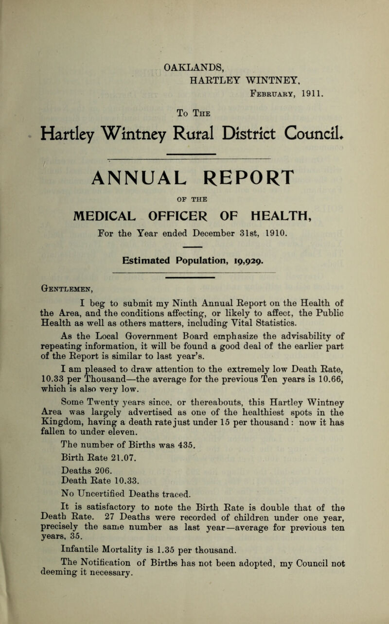 OAKLANDS, HARTLEY WINTNEY, February, 1911. To The Hartley Wintney Rural District Council. ANNUAL REPORT OF THE MEDICAL OFFICER OF HEALTH, For the Year ended December 31st, 1910. Estimated Population, 19,929. Gentlemen, I beg to submit my Ninth Annual Report on the Health of the Area, and the conditions affecting, or likely to affect, the Public Health as well as others matters, including Vital Statistics. As the Local Government Board emphasize the advisability of repeating information, it will be found a good deal of the earlier part of the Report is similar to last year’s. I am pleased to draw attention to the extremely low Death Rate, 10.33 per Thousand—the average for the previous Ten years is 10.66, which is also very low. Some Twenty years since, or thereabouts, this Hartley Wintney Area was largely advertised as one of the healthiest spots in the Kingdom, having a death rate just under 15 per thousand : now it has fallen to under eleven. The number of Births was 435. Birth Rate 21.07. Deaths 206. Death Rate 10.33. No Uncertified Deaths traced. It is satisfactory to note the Birth Rate is double that of the Death Rate. 27 Deaths were recorded of children under one year, precisely the same number as last year—average for previous ten years, 35. Infantile Mortality is 1.35 per thousand. The Notification of Births has not been adopted, my Council not deeming it necessary.