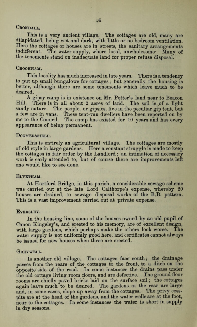 f4 Crondall. This is a very ancient village. The cottages are old, many are dilapidated, being wet and dark, with little or no bedroom ventilation. Here the cottages or houses are in streets, the sanitary arrangements indifferent. The water supply, where local, unwholesome’ Many of the tenements stand on inadequate land for proper refuse disposal. Crookham. This locality has much increased in late years. There is a tendency to put up small bungalows for cottages; but generally the housing is better, although there are some tenements which leave much to be desired. A gipsy camp is in existence on Mr. Potter’s land near to Beacon Hill. There is in all about 2 acres of land. The soil is of a light sandy nature. The people, or gipsies, live in the peculiar gip tent, but a few are in vans. These tent-van dwellers have been reported on by me to the Council. The camp has existed for 10 years and has every appearance of being permanent. Dogmersfield. This is entirely an agricultural village. The cottages are mostly of old style in large gardens. Here a constant struggle is made to keep the cottages in fair order by the Landlord; an intimation of necessary work is early attended to, but of course there are improvements left one would like to see done. Elvetham. At Hartford Bridge, in this parish, a considerable sewage scheme was carried out at the late Lord Calthorpe’s expense, whereby 20 houses are drained, to sewage disposal works of the B.B. pattern. This is a vast improvement carried out at private expense. Eversley. In the housing line, some of the houses owned by an old pupil of Canon Kingsley’s, and erected to his memory, are of excellent design, with large gardens, which perhaps make the others look worse. The water supply is not uniformly good here, and certificates cannot always be issued for new houses when these are erected. Greywell. Is another old village. The cottages face south; the drainage passes from the rears of the cottages to the front, to a ditch on the opposite side of the road. In some instances the drains pass under the old cottage living room floors, and are defective. The ground floor rooms are chiefly paved bricks laid on the surface soil; the cottages again leave much to be desired. The gardens at the rear are large and, in some cases, slope up away from the cottages. The privy cess- pits are at the head of the gardens, and the water wells are at the foot, near to the cottages. In some instances the water is short in supply in dry seasons.