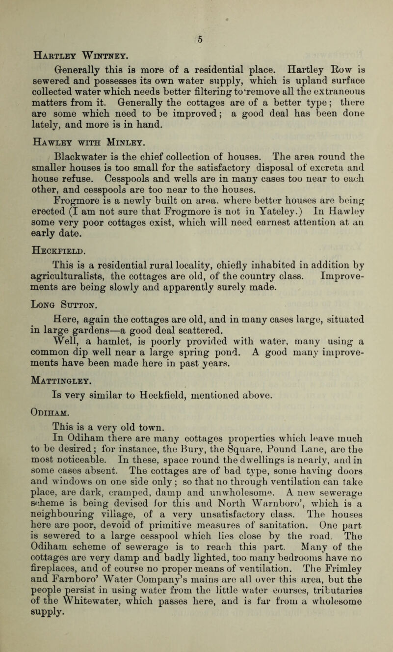 Hartley Wintney. Generally this is more of a residential place. Hartley Row is sewered and possesses its own water supply, which is upland surface collected water which needs better filtering to‘remove all the extraneous matters from it. Generally the cottages are of a better type; there are some which need to be improved; a good deal has been done lately, and more is in hand. Hawley with Minley. Blackwater is the chief collection of houses. The area round the smaller houses is too small for the satisfactory disposal of excreta and house refuse. Cesspools and wells are in many cases too near to each other, and cesspools are too near to the houses. Frogmore is a newly built on area, where better houses are being erected (I am not sure that Frogmore is not in Yateley.) In Hawley some very poor cottages exist, which will need earnest attention at au early date. Heckfield. This is a residential rural locality, chiefly inhabited in addition by agriculturalists, the cottages are old, of the country class. Improve- ments are being slowly and apparently surely made. Long Sutton. Here, again the cottages are old, and in many cases large, situated in large gardens—a good deal scattered. Well, a hamlet, is poorly provided with water, many using a common dip well near a large spring pond. A good many improve- ments have been made here in past years. Mattingley. Is very similar to Heckfield, mentioned above. Odiham. This is a very old town. In Odiham there are many cottages properties which leave much to be desired; for instance, the Bury, the Square, Pound Lane, are the most noticeable. In these, space round the dwellings is nearly, and in some cases absent. The cottages are of bad type, some having doors and windows on one side only ; so that no through ventilation can take place, are dark, cramped, damp and unwholesome. A new sewerage scheme is being devised for this and North Warnboro’, which is a neighbouring village, of a very unsatisfactory class. The houses here are poor, devoid of primitive measures of sanitation. One part is sewered to a large cesspool which lies close by the road. The Odiham scheme of sewerage is to reach this part. Many of the cottages are very damp and badly lighted, too many bedrooms have no fireplaces, and of course no proper means of ventilation. The Frimley and Farnboro’ Water Company’s mains are ail over this area, but the people persist in using water from the little water courses, tributaries of the Whitewater, which passes here, and is far from a wholesome supply.