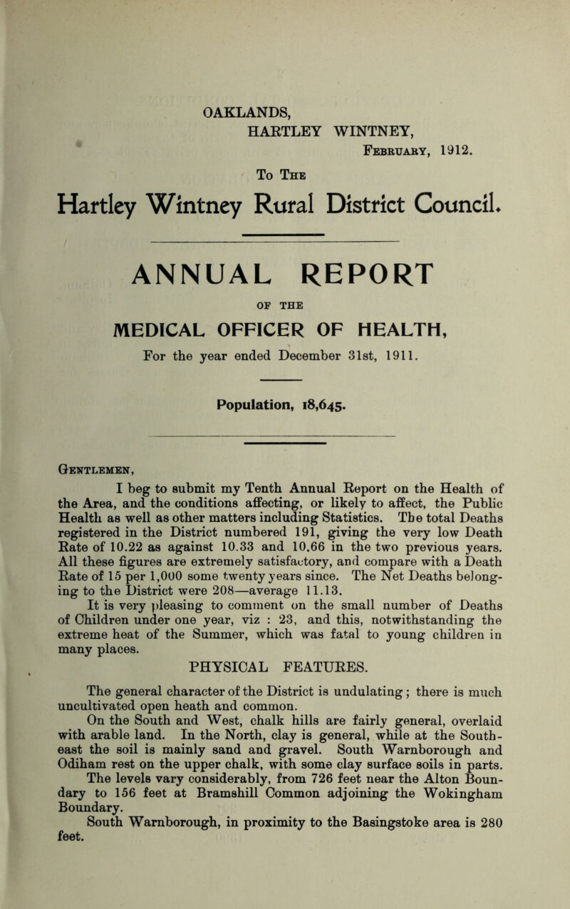 OAKLANDS, HARTLEY WINTNEY, February, 1912. To The Hartley Wintney Rural District Council. ANNUAL REPORT OF THE MEDICAL OFFICER OF HEALTH, For the year ended December 31st, 1911. Population, 18,645. Gentlemen, I beg to submit my Tenth Annual Report on the Health of the Area, and the conditions affecting, or likely to affect, the Public Health as well as other matters including Statistics. The total Deaths registered in the District numbered 191, giving the very low Death Rate of 10.22 as against 10.33 and 10.66 in the two previous years. All these figures are extremely satisfactory, and compare with a Death Rate of 15 per 1,000 some twenty years since. The Net Deaths belong- ing to the District were 208—average 11.13. It is very pleasing to comment on the small number of Deaths of Children under one year, viz : 23, and this, notwithstanding the extreme heat of the Summer, which was fatal to young children in many places. PHYSICAL FEATURES. The general character of the District is undulating; there is much uncultivated open heath and common. On the South and West, chalk hills are fairly general, overlaid with arable land. In the North, clay is general, while at the South- east the soil is mainly sand and gravel. South Warnborough and Odiham rest on the upper chalk, with some clay surface soils in parts. The levels vary considerably, from 726 feet near the Alton Boun- dary to 156 feet at Bramshill Common adjoining the Wokingham Boundary. South Warnborough, in proximity to the Basingstoke area is 280 feet.