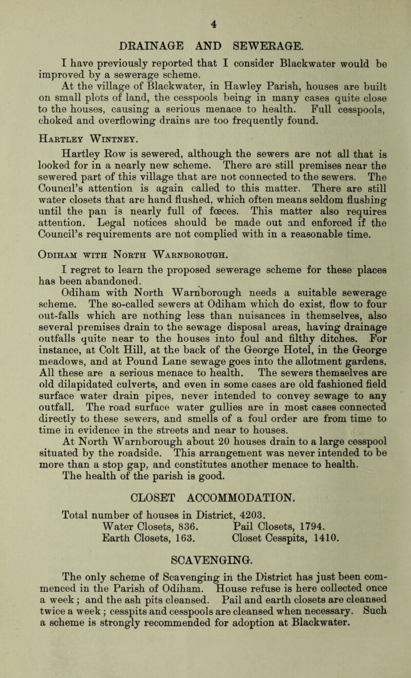 DRAINAGE AND SEWERAGE. I have previously reported that I consider Blackwater would be improved by a sewerage scheme. At the village of Blackwater, in Hawley Parish, houses are built on small plots of land, the cesspools being in many cases quite close to the houses, causing a serious menace to health. Full cesspools, choked and overflowing drains are too frequently found. Hartley Wintney. Hartley Row is sewered, although the sewers are not all that is looked for in a nearly new scheme. There are still premises near the sewered part of this village that are not connected to the sewers. The Council’s attention is again called to this matter. There are still water closets that are hand flushed, which often means seldom flushing until the pan is nearly full of fceces. This matter also requires attention. Legal notices should be made out and enforced if the Council’s requirements are not complied with in a reasonable time. Odiham with North Warnborough. I regret to learn the proposed sewerage scheme for these places has been abandoned. Odiham with North Warnborough needs a suitable sewerage scheme. The so-called sewers at Odiham which do exist, flow to four out-falls which are nothing less than nuisances in themselves, also several premises drain to the sewage disposal areas, having drainage outfalls quite near to the houses into foul and filthy ditches. For instance, at Colt Hill, at the back of the George Hotel, in the George meadows, and at Pound Lane sewage goes into the allotment gardens. All these are a serious menace to health. The sewers themselves are old dilapidated culverts, and even in some cases are old fashioned field surface water drain pipes, never intended to convey sewage to any outfall. The road surface water gullies are in most cases connected directly to these sewers, and smells of a foul order are from time to time in evidence in the streets and near to houses. At North Warnborough about 20 houses drain to a large cesspool situated by the roadside. This arrangement was never intended to be more than a stop gap, and constitutes another menace to health. The health of the parish is good. CLOSET ACCOMMODATION. Total number of houses in District, 4203. Water Closets, 836. Pail Closets, 1794. Earth Closets, 163. Closet Cesspits, 1410. SCAVENGING. The only scheme of Scavenging in the District has just been com- menced in the Parish of Odiham. House refuse is here collected once a week; and the ash pits cleansed. Pail and earth closets are cleansed twice a week ; cesspits and cesspools are cleansed when necessary. Such a scheme is strongly recommended for adoption at Blackwater.