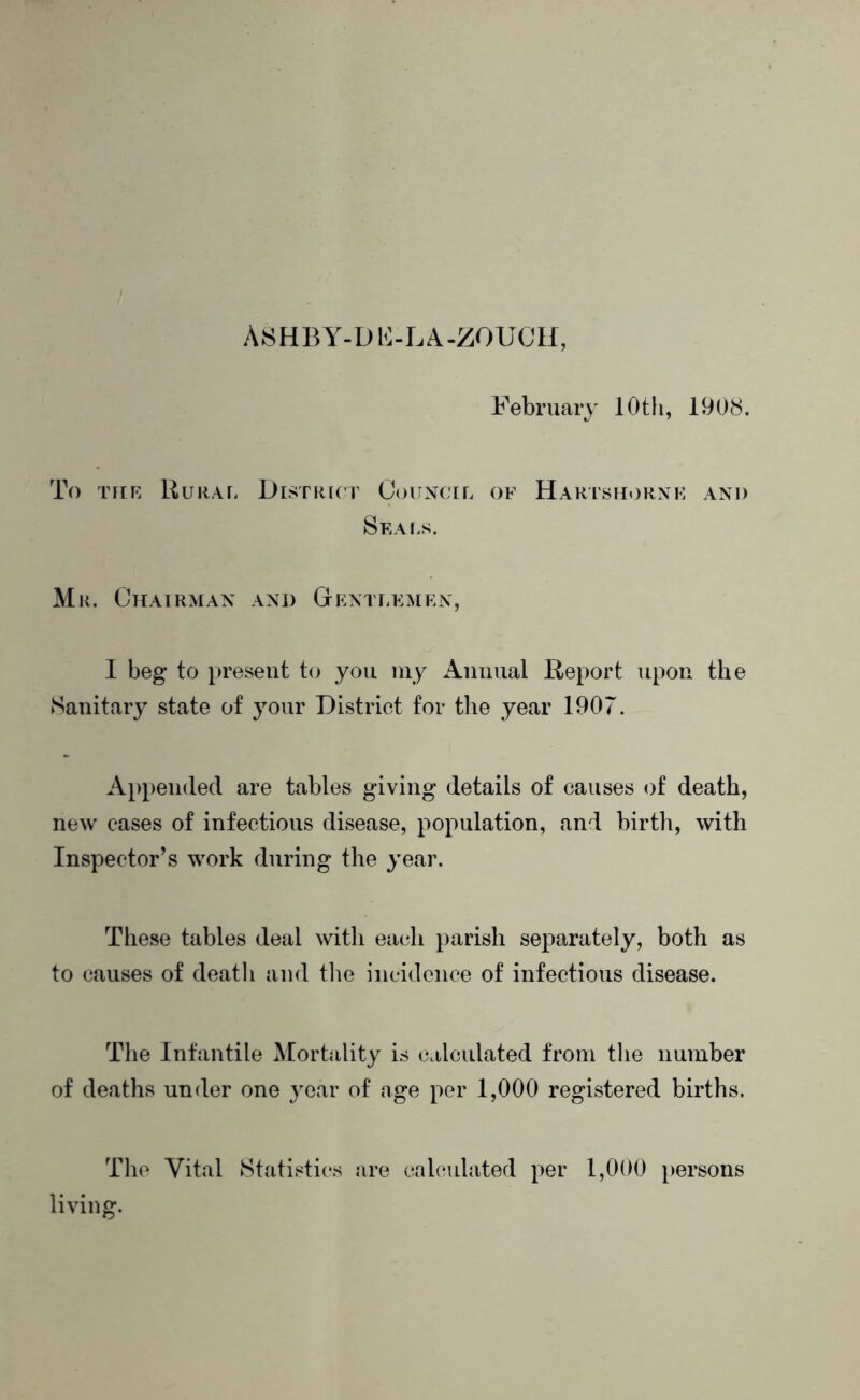 A8HBY-Db:-LA.Z0UCH, February 10 th, 1908. To TitK Rural District Council of Harisuornf and Seals. Mr. Otiairman and Gentlemen, 1 beg to present to you iny Annual Report upon the Sanitary state of your District for tlie year 1907. Appended are tables giving details of causes of death, new eases of infectious disease, population, and birth, with Inspector’s work during the year. These tables deal with each parish separately, both as to causes of death and the incidence of infectious disease. The Infantile Mortality is calculated from the number of deaths under one year of age per 1,000 registered births. Tlic Vital Statistics are crdcidated per 1,000 persons living.