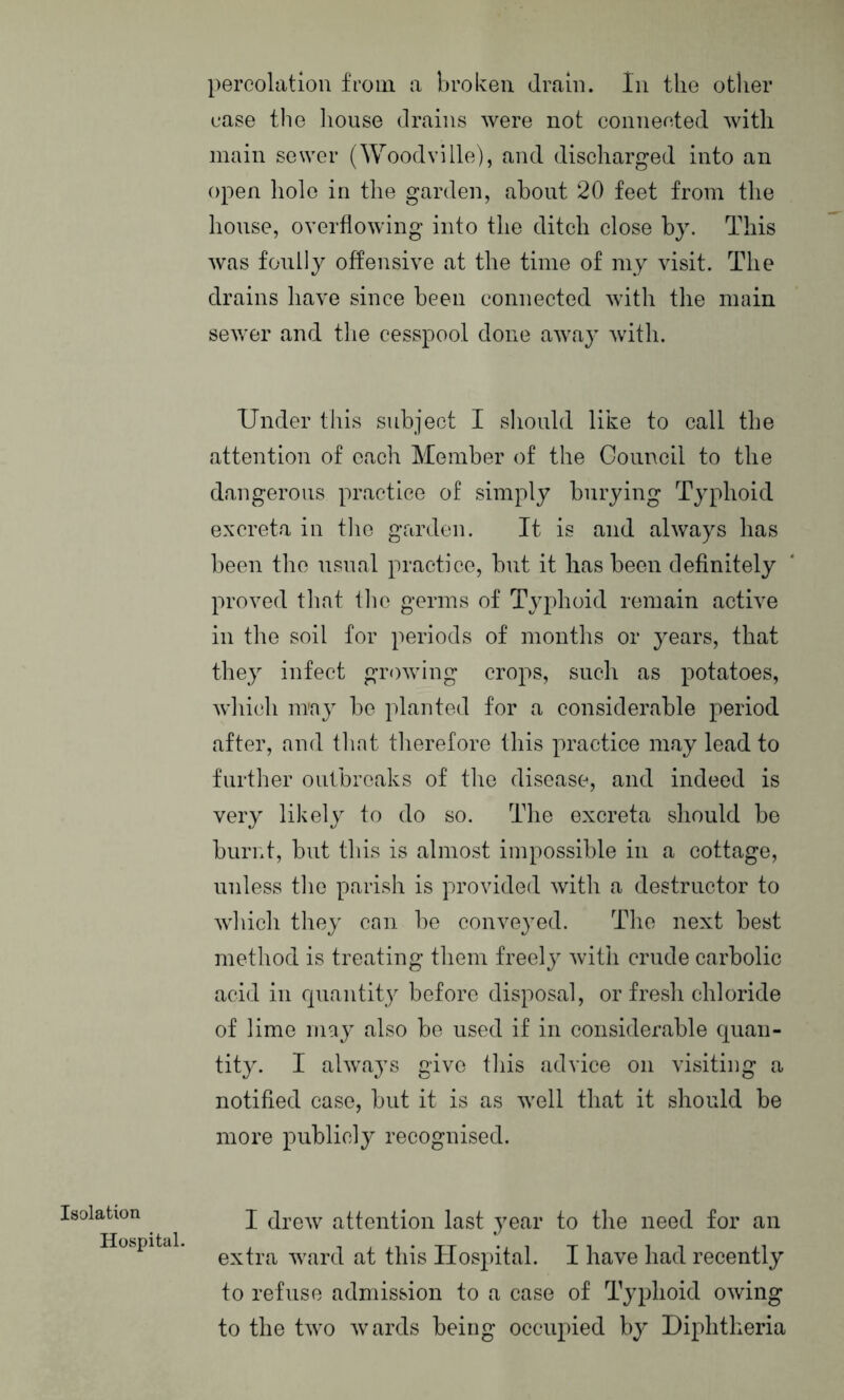 case the house drains were not connected with main sewer (Woodville), and discharged into an open hole in the garden, about 20 feet from the house, overflowing into the ditch close by. This was foully offensive at the time of my visit. The drains have since been connected with the main sewer and the cesspool done away with. Under this subject I should like to call the attention of each Member of the Council to the dangerous practice of simply burying Typhoid excreta in the garden. It is and always has been the usual practice, but it has been definitely proved that the germs of Typhoid remain active in the soil for periods of months or years, that they infect growing crops, such as potatoes, which may be planted for a considerable period after, and that therefore this practice may lead to further outbreaks of the disease, and indeed is very likely to do so. The excreta should be burnt, but this is almost impossible in a cottage, unless the parish is provided with a destructor to which they can be conveyed. The next best method is treating them freely with crude carbolic acid in quantity before disposal, or fresh chloride of lime may also be used if in considerable quan- tity. I always give this advice on visiting a notified case, but it is as well that it should be more publicly recognised. Isolation Hospital. I drew attention last year to the need for an extra ward at this Hospital. I have had recently to refuse admission to a case of Typhoid owing to the two wards being occupied by Diphtheria