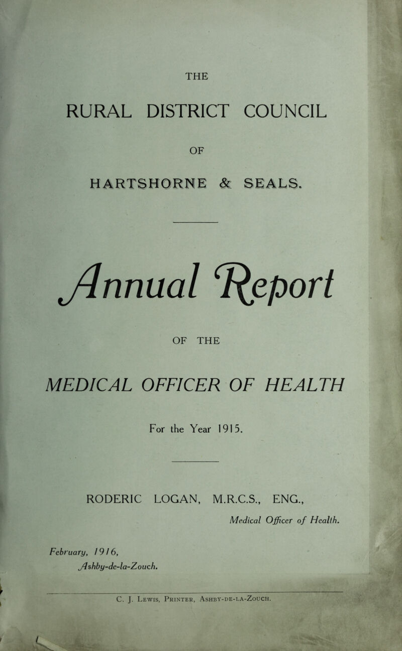 THE RURAL DISTRICT COUNCIL OF HARTSHORNE & SEALS. ylnnual Report OF THE MEDICAL OFFICER OF HEALTH For the Year 1915. RODER1C LOGAN, M.R.C.S., ENG., Medical Officer of Health. February, 1916, jd shby-de-la-Z ouch. C. J. Lewis, Printer, Ashby-de-la-Zouch.