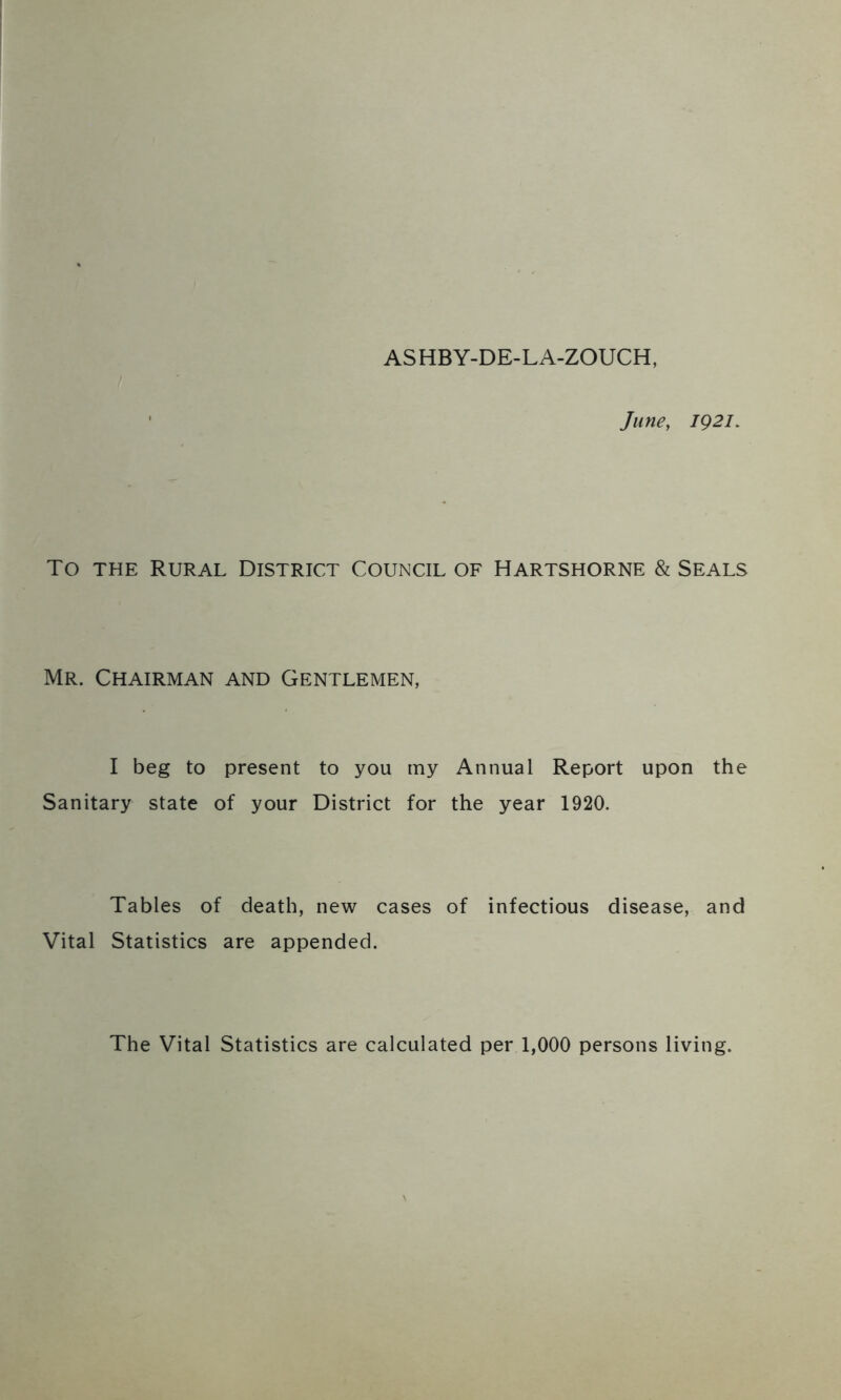 ASHBY-DE-LA-ZOUCH, June, ig2l. To the Rural District Council of Hartshorne & Seals Mr. Chairman and Gentlemen, I beg to present to you my Annual Report upon the Sanitary state of your District for the year 1920. Tables of death, new cases of infectious disease, and Vital Statistics are appended. The Vital Statistics are calculated per 1,000 persons living.