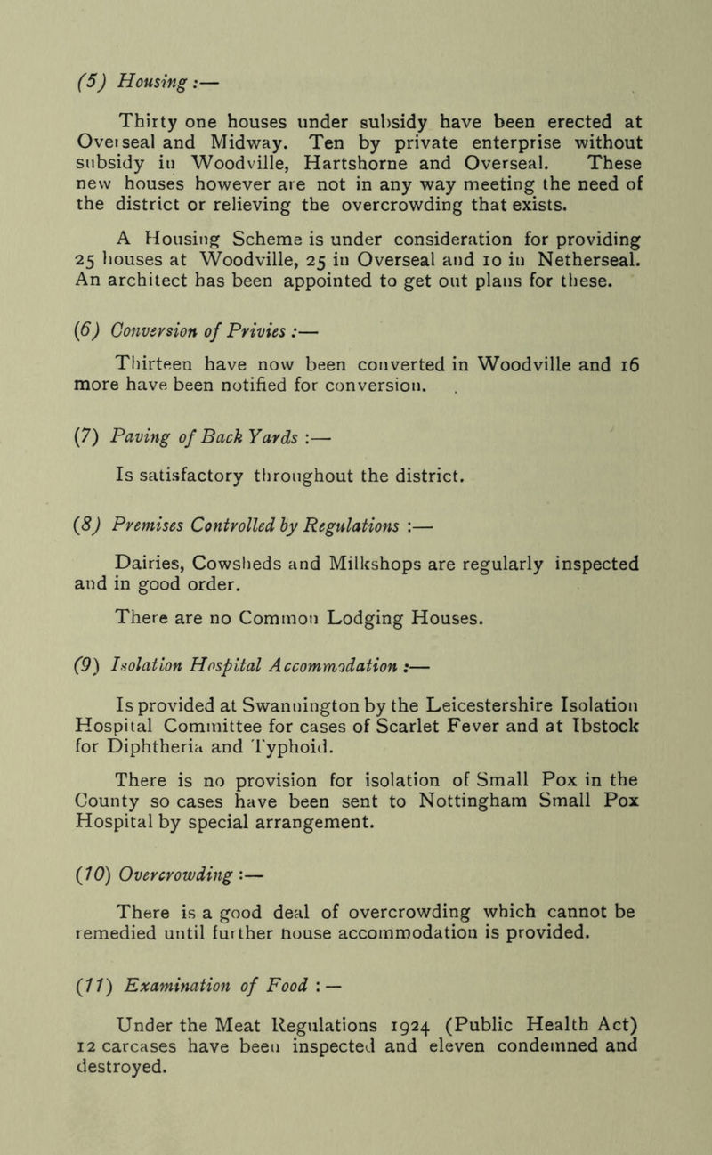 (5) Housing:— Thirty one houses under subsidy have been erected at Oveiseal and Midway. Ten by private enterprise without subsidy in Woodville, Hartshorne and Overseal. These new houses however are not in any way meeting the need of the district or relieving the overcrowding that exists. A Housing Scheme is under consideration for providing 25 houses at Woodville, 25 in Overseal and 10 in Netherseal. An architect has been appointed to get out plans for these. (6) Conversion of Privies :— Thirteen have now been converted in Woodville and 16 more have been notified for conversion. (7) Paving of Back Yards :— Is satisfactory throughout the district. (8) Premises Controlled by Regulations :— Dairies, Cowsheds and Milkshops are regularly inspected and in good order. There are no Common Lodging Houses. (9) Isolation Hospital Accommodation :— Is provided at Swannington by the Leicestershire Isolation Hospital Committee for cases of Scarlet Fever and at Ibstock for Diphtheria and Typhoid. There is no provision for isolation of Small Pox in the County so cases have been sent to Nottingham Small Pox Hospital by special arrangement. (10) Overcrowding :— There is a good deal of overcrowding which cannot be remedied until further nouse accommodation is provided. (11) Examination of Food : — Under the Meat Regulations 1924 (Public Health Act) 12 carcases have been inspected and eleven condemned and destroyed.