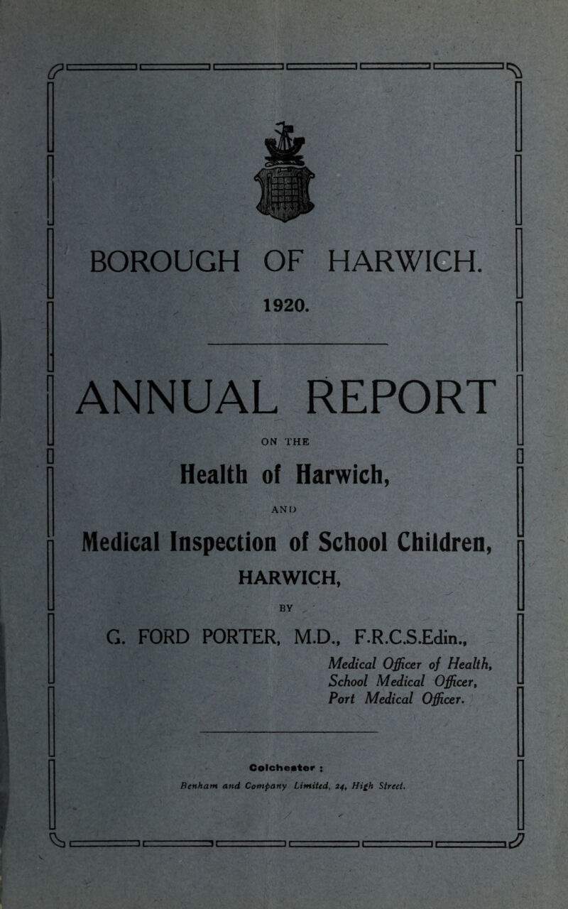 BOROUGH OF HARWICH. 1920. ANNUAL REPORT ON THE Health of Harwich, AND Medical Inspection of School Children, HARWICH, BY G. FORD PORTER, M.D., F.R.C.S.Edin., Medical Officer of Healthy School Medical Officer, Port Medical Officer. Colchester • Benham and Company Limited, 24, Hi£h Street.