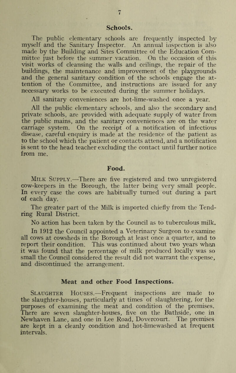Schools. The public elementary schools are frequently inspected by myself and the Sanitary Inspector. An annual inspection is also made by the Building and Sites Committee of the Education Com- mittee just before the summer vacation. On the occasion of this visit works of cleansing the walls and ceilings, the repair of the buildings, the maintenance and improvement of the playgrounds and the general sanitary condition of the schools engage the at- tention of the Committee, and instructions are issued for any necessary works to be executed during the summer holidays. All sanitary conveniences are hot-lime-washed once a year. All the public elementary schools, and also the secondary and private schools, are provided with adequate supply of water from the public mains, and the sanitary conveniences are on the water carriage system. On the receipt of a notification of infectious disease, careful enquiry is made at the residence of the patient as to the school which the patient or contacts attend, and a notification is sent to the head teacher excluding the contact until further notice from me. Food. Milk Supply.—There are five registered and two unregistered cow-keepers in the Borough, the latter being very small people. In every case the cows are habitually turned out during a part of each day. The greater part of the Milk is imported chiefly from the Tend- ring Rural District. No action has been taken by the Council as to tuberculous milk. In 1912 the Council appointed a Veterinary Surgeon to examine all cows at cowsheds in the Borough at least once a quarter, and to report their condition. This was continued about two years whan it was found that the percentage of milk produced locally was so small the Council considered the result did not warrant the expense, and discontinued the arrangement. Meat and other Food Inspections. Slaughter Houses.—Frequent inspections are made to the slaughter-houses, particularly at times of slaughtering, for the purposes of examining the meat and condition of the premises. There are seven slaughter-houses, five on the Bathside, one in Newhaven Lane, and one in Lee Road, Dovercourt. The premises are kept in a cleanly condition and hot-limewashed at frequent intervals.