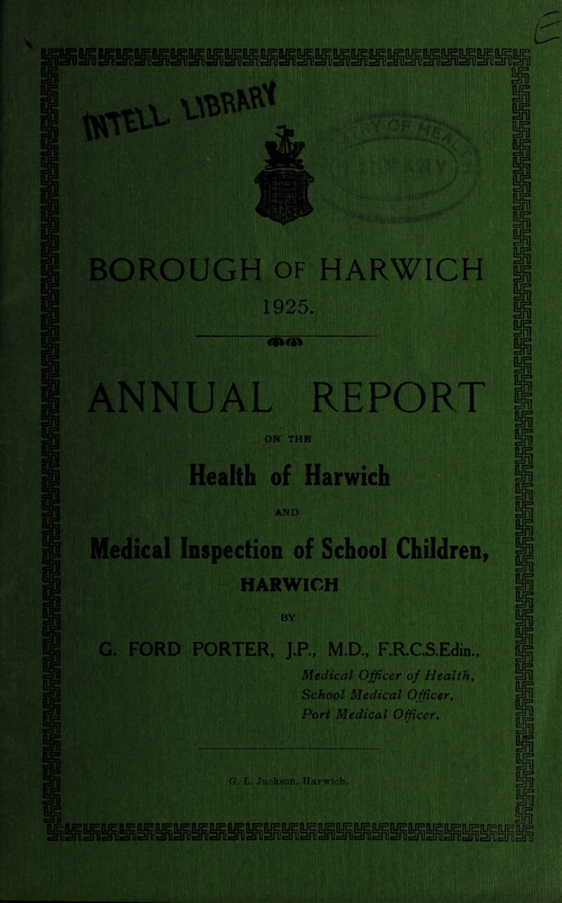 BOROUGH of HARWICH 1925. REPORT ON THB Health of Harwich AND Medical Inspection of School Children, HARWICH BY G. FORD PORTER. J.P.. M.D., F.R.C.S.Edin., Medical Officer of Health, School Medical Officer, Port Medical Officer. G. L. Jackson, Harwich.