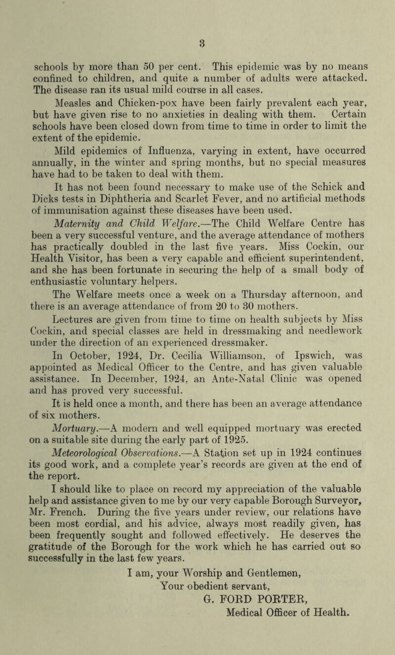 schools by more than 50 per cent. This epidemic was by no means confined to children, and quite a number of adults were attacked. The disease ran its usual mild course in all cases. Measles and Chicken-pox have been fairly prevalent each year, but have given rise to no anxieties in dealing with them. Certain schools have been closed down from time to time in order to limit the extent of the epidemic. Mild epidemics of Influenza, varying in extent, have occurred annually, in the winter and spring months, but no special measures have had to be taken to deal with them. It has not been found necessary to make use of the Schick and Dicks tests in Diphtheria and Scarlet Fever, and no artificial methods of immunisation against these diseases have been used. Maternity and Child Welfare.—The Child Welfare Centre has been a very successful venture, and the average attendance of mothers has practically doubled in the last five years. Miss Cockin, our Health Visitor, has been a very capable and efficient superintendent, and she has been fortunate in securing the help of a small body of enthusiastic voluntary helpers. The Welfare meets once a week on a Thursday afternoon, and there is an average attendance of from 20 to 30 mothers. Lectures are given from time to time on health subjects by Miss Cockin, and special classes are held in dressmaking and needlework under the direction of an experienced dressmaker. In October, 1924, Dr. Cecilia Williamson, of Ipswich, was appointed as Medical Officer to the Centre, and has given valuable assistance. In December, 1924, an Ante-Natal Clinic was opened and has proved very successful. It is held once a month, and there has been an average attendance of six mothers. Mortuary.—A modern and well equipped mortuary was erected on a suitable site during the early part of 1925. Meteorological Observations.—A Station set up in 1924 continues its good work, and a complete year’s records are given at the end of the report. I should like to place on record my appreciation of the valuable help and assistance given to me by our very capable Borough Surveyor, Mr. French. During the five years under review, our relations have been most cordial, and his advice, always most readily given, has been frequently sought and followed effectively. He deserves the gratitude of the Borough for the work which he has carried out so successfully in the last few years. I am, your Worship and Gentlemen, Your obedient servant, G. FORD PORTER, Medical Officer of Health.