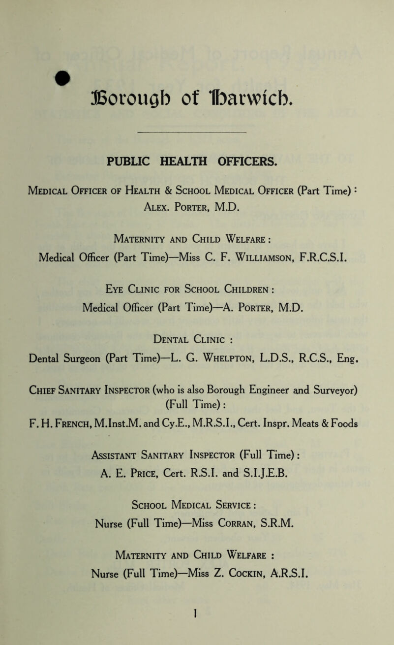 PUBLIC HEALTH OFFICERS. Medical Officer of Health & School Medical Officer (Part Time): Alex. Porter, M.D. Maternity and Child Welfare : Medical Officer (Part Time)—Miss C. F. WILLIAMSON, F.R.C.S.I. Eye Clinic for School Children : Medical Officer (Part Time)—A. PORTER, M.D. Dental Clinic : Dental Surgeon (Part Time)—L. G. Whelpton, L.D.S., R.C.S., Eng. Chief Sanitary Inspector (who is also Borough Engineer and Surveyor) (Full Time) : F. H. FRENCH, M.Inst.M. and Cy.E., M.R.S.I., Cert. Inspr. Meats & Foods Assistant Sanitary Inspector (Full Time): A. E. Price, Cert. R.S.I. and S.I.J.E.B. School Medical Service : Nurse (Full Time)—Miss CoRRAN, S.R.M. Maternity and Child Welfare : Nurse (Full Time)—Miss Z. Cockin, A.R.S.I.