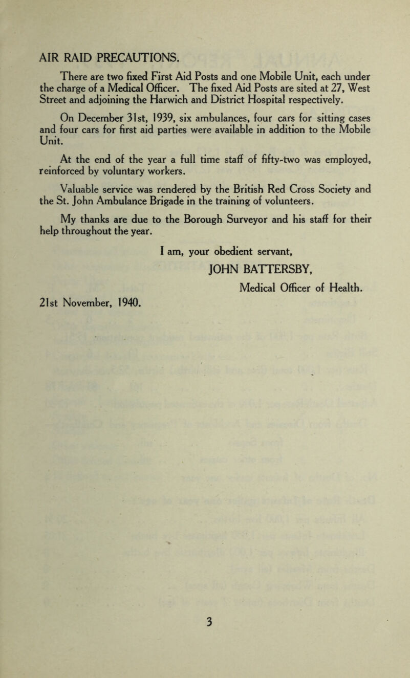 AIR RAID PRECAUTIONS. There are two fixed First Aid Posts and one Mobile Unit, each under the charge of a Medical Officer. The fixed Aid Posts are sited at 27, West Street and adjoining the Harwich and District Hospital respectively. On December 31st, 1939, six ambulances, four cars for sitting cases and four cars for first aid parties were available in addition to the Mobile Unit. At the end of the year a full time staff of fifty-two was employed, reinforced by voluntary workers. Valuable service was rendered by the British Red Cross Society and the St. John Ambulance Brigade in the training of volunteers. My thanks are due to the Borough Surveyor and his staff for their help throughout the year. I am, your obedient servant, JOHN BATTERSBY, Medical Officer of Health. 21st November, 1940.