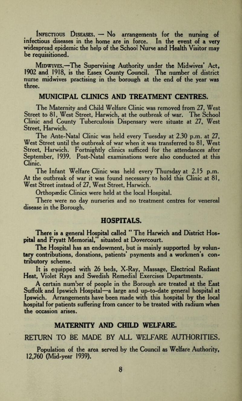 Infectious Diseases. — No arrangements for the nursing of infectious diseases in the home are in force. In the event of a very widespread epidemic the help of the School Nurse and Health Visitor may be requisitioned. Midwives.—The Supervising Authority under the Midwives’ Act, 1902 and 1918, is the Essex County Council. The number of district nurse midwives practising in the borough at the end of the year was three. MUNICIPAL CLINICS AND TREATMENT CENTRES. The Maternity and Child Welfare Clinic was removed from 27, West Street to 81, West Street, Harwich, at the outbreak of war. The School Clinic and County Tuberculosis Dispensary were situate at 27, West Street, Harwich. The Ante-Natal Clinic was held every Tuesday at 2.30 p.m. at 27, West Street until the outbreak of war when it was transferred to 81, West Street, Harwich. Fortnightly clinics sufficed for the attendances after September, 1939. Post-Natal examinations were also conducted at this Clinic. The Infant Welfare Clinic was held every Thursday at 2.13 p.m. At the outbreak of war it was found necessary to hold this Clinic at 81, West Street instead of 27, West Street, Harwich. Orthopaedic Clinics were held at the local Hospital. There were no day nurseries and no treatment centres for venereal disease in the Borough. HOSPITALS. There is a general Hospital called  The Harwich and District Hos- pital and Fryatt Memorial,” situated at Dovercourt. The Hospital has an endowment, but is mainly supported by volun- tary contributions, donations, patients’ payments and a workmen’s con- tributory scheme. It is equipped with 26 beds, X-Ray, Massage, Electrical Radiant Heat, Violet Rays and Swedish Remedial Exercises Departments. A certain number of people in the Borough are treated at the East Suffolk and Ipswich Hospital—a large and up-to-date general hospital at Ipswich. Arrangements have been made with this hospital by the local hospital for patients suffering from cancer to be treated with radium when the occasion arises. MATERNITY AND CHILD WELFARE. RETURN TO BE MADE BY ALL WELFARE AUTHORITIES. Population of the area served by the Council as Welfare Authority, 12,760 (Mid-year 1939).