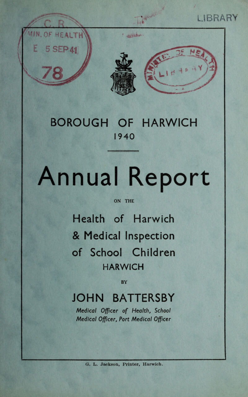 LIBRARY BOROUGH OF HARWICH 1940 Annual Report ON THE Health of Harwich & Medical Inspection of School Children HARWICH BY JOHN BATTERSBY Medical Officer of Health, School Medical Officer, Port Medical Officer G. L. Jackson, Printer, Harwich.