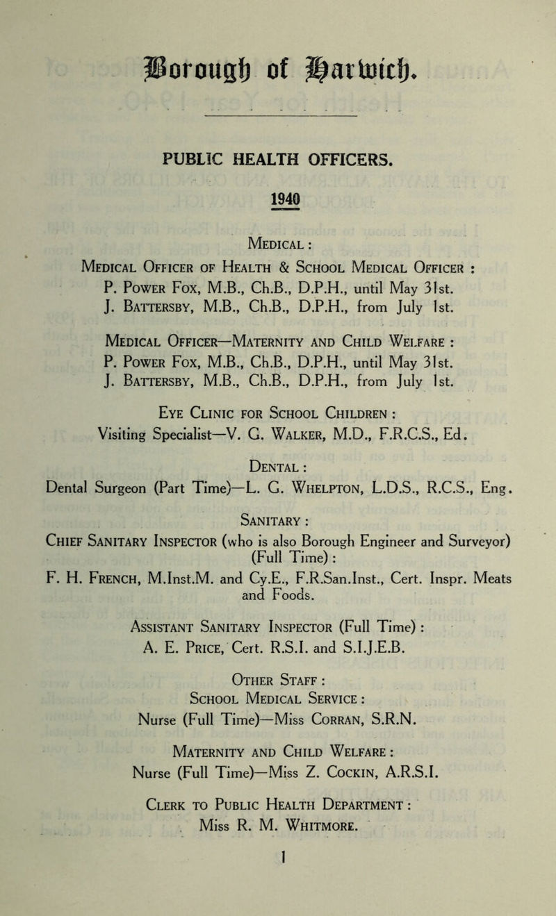 Porougf) of Haitotcfj. PUBLIC HEALTH OFFICERS. 1940 Medical : Medical Officer of Health & School Medical Officer : P. Power Fox, M.B., Ch.B., D.P.H., until May 31st. J. Battersby, M.B., Ch.B., D.P.H., from July 1st. Medical Officer—Maternity and Child Welfare : P. Power Fox, M.B., Ch.B., D.P.H., until May 31st. J. Battersby, M.B., Ch.B., D.P.H., from July 1st. Eye Clinic for School Children : Visiting Specialist—V. G. Walker, M.D., F.R.C.S., Ed. Dental : Dental Surgeon (Part Time)—L. G. WHELPTON, L.D.S., R.C.S., Eng. Sanitary : Chief Sanitary Inspector (who is also Borough Engineer and Surveyor) (Full Time): F. H. French, M.Inst.M. and Cy.E., F.R.San.Inst., Cert. Inspr. Meats and Foods. Assistant Sanitary Inspector (Full Time) : A. E. Price, Cert. R.S.I. and S.I.J.E.B. Other Staff: School Medical Service : Nurse (Full Time)—Miss CoRRAN, S.R.N. Maternity and Child Welfare : Nurse (Full Time)—Miss Z. CoCKlN, A.R.S.I. Clerk to Public Health Department : Miss R. M. Whitmore.