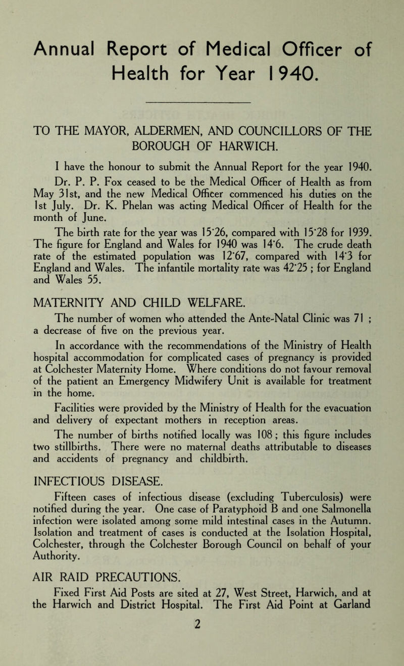 Annual Report of Medical Officer of Health for Year I 940. TO THE MAYOR, ALDERMEN, AND COUNCILLORS OF THE BOROUGH OF HARWICH. I have the honour to submit the Annual Report for the year 1940. Dr. P. P. Fox ceased to be the Medical Officer of Health as from May 31st, and the new Medical Officer commenced his duties on the 1st July. Dr. K. Phelan was acting Medical Officer of Health for the month of June. The birth rate for the year was 15*26, compared with 15*28 for 1939. The figure for England and Wales for 1940 was 14*6. The crude death rate of the estimated population was 12*67, compared with 14*3 for England and Wales. The infantile mortality rate was 42*25 ; for England and Wales 55. MATERNITY AND CHILD WELFARE. The number of women who attended the Ante-Natal Clinic was 71 ; a decrease of five on the previous year. In accordance with the recommendations of the Ministry of Health hospital accommodation for complicated cases of pregnancy is provided at Colchester Maternity Home. Where conditions do not favour removal of the patient an Emergency Midwifery Unit is available for treatment in the home. Facilities were provided by the Ministry of Health for the evacuation and delivery of expectant mothers in reception areas. The number of births notified locally was 108; this figure includes two stillbirths. There were no maternal deaths attributable to diseases and accidents of pregnancy and childbirth. INFECTIOUS DISEASE. Fifteen cases of infectious disease (excluding Tuberculosis) were notified during the year. One case of Paratyphoid B and one Salmonella infection were isolated among some mild intestinal cases in the Autumn. Isolation and treatment of cases is conducted at the Isolation Hospital, Colchester, through the Colchester Borough Council on behalf of your Authority. AIR RAID PRECAUTIONS. Fixed First Aid Posts are sited at 27, West Street, Harwich, and at the Harwich and District Hospital. The First Aid Point at Garland
