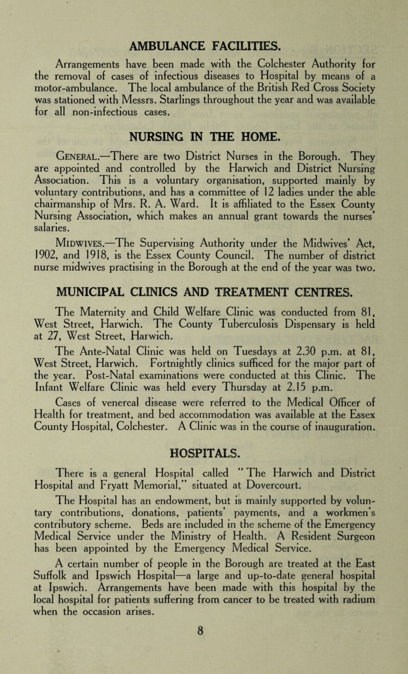 AMBULANCE FACILITIES. Arrangements have been made with the Colchester Authority for the removal of cases of infectious diseases to Hospital by means of a motor-ambulance. The local ambulance of the British Red Cross Society was stationed with Messrs. Starlings throughout the year and was available for all non-infectious cases. NURSING IN THE HOME. General.—There are two District Nurses in the Borough. They are appointed and controlled by the Harwich and District Nursing Association. This is a voluntary organisation, supported mainly by voluntary contributions, and has a committee of 12 ladies under the able chairmanship of Mrs. R. A. Ward. It is affiliated to the Essex County Nursing Association, which makes an annual grant towards the nurses’ salaries. Midwives.—The Supervising Authority under the Midwives’ Act, 1902, and 1918, is the Essex County Council. The number of district nurse midwives practising in the Borough at the end of the year was two. MUNICIPAL CLINICS AND TREATMENT CENTRES. The Maternity and Child Welfare Clinic was conducted from 81, West Street, Harwich. The County Tuberculosis Dispensary is held at 27, West Street, Harwich. The Ante-Natal Clinic was held on Tuesdays at 2.30 p.m. at 81, West Street, Harwich. Fortnightly clinics sufficed for the major part of the year. Post-Natal examinations were conducted at this Clinic. The Infant Welfare Clinic was held every Thursday at 2.15 p.m. Cases of venereal disease were referred to the Medical Officer of Health for treatment, and bed accommodation v/as available at the Essex County Hospital, Colchester. A Clinic was in the course of inauguration. HOSPITALS. There is a general Hospital called “ The Harwich and District Hospital and Fryatt Memorial,” situated at Dovercourt. The Hospital has an endowment, but is mainly supported by volun- tary contributions, donations, patients’ payments, and a workmen’s contributory scheme. Beds are included in the scheme of the Emergency Medical Service under the Ministry of Health. A Resident Surgeon has been appointed by the Emergency Medical Service. A certain number of people in the Borough are treated at the East Suffolk and Ipswich Hospital—a large and up-to-date general hospital at Ipswich. Arrangements have been made with this hospital by the local hospital for patients suffering from cancer to be treated with radium when the occasion arises.