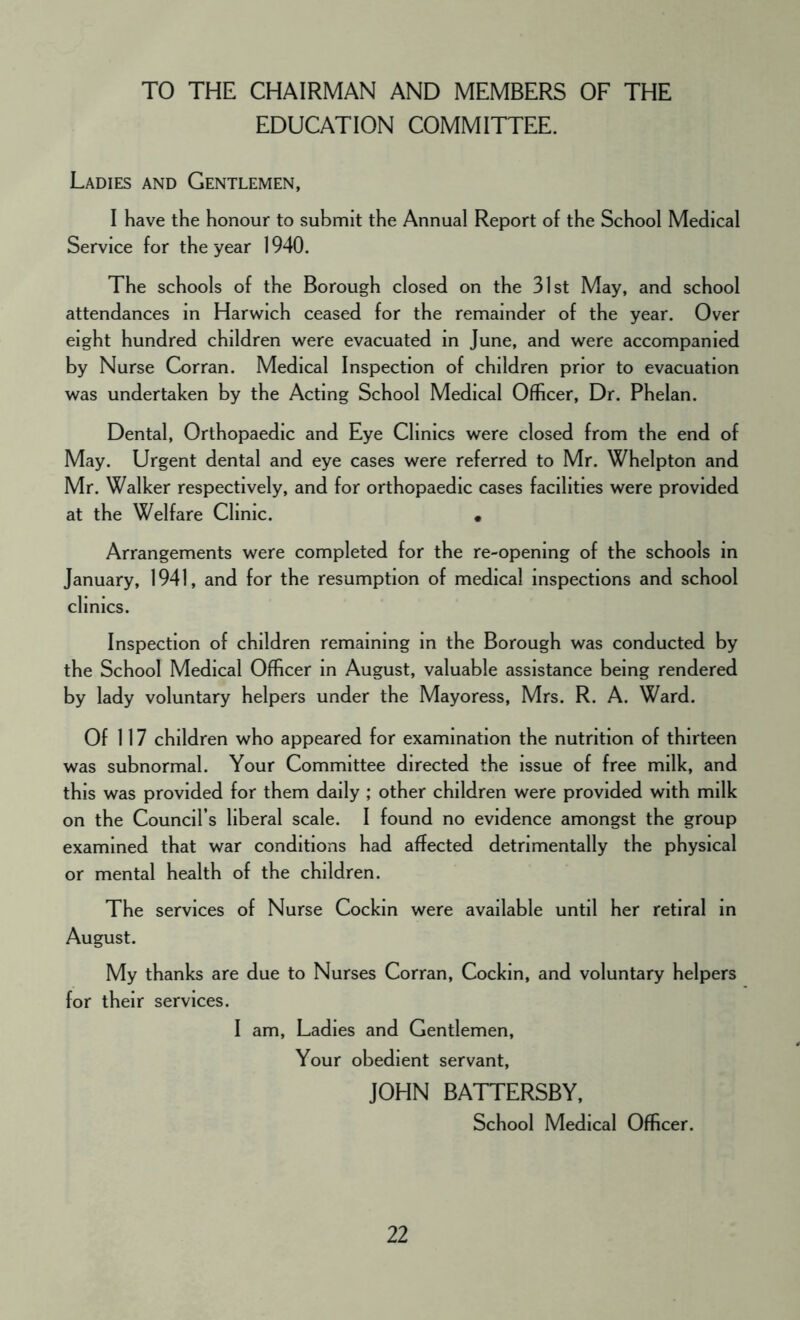 TO THE CHAIRMAN AND MEMBERS OF THE EDUCATION COMMITTEE. Ladies and Gentlemen, I have the honour to submit the Annual Report of the School Medical Service for the year 1940. The schools of the Borough closed on the 31st May, and school attendances in Harwich ceased for the remainder of the year. Over eight hundred children were evacuated in June, and were accompanied by Nurse Corran. Medical Inspection of children prior to evacuation was undertaken by the Acting School Medical Officer, Dr. Phelan. Dental, Orthopaedic and Eye Clinics were closed from the end of May. Urgent dental and eye cases were referred to Mr. Whelpton and Mr. Walker respectively, and for orthopaedic cases facilities were provided at the Welfare Clinic. • Arrangements were completed for the re-opening of the schools in January, 1941, and for the resumption of medical inspections and school clinics. Inspection of children remaining in the Borough was conducted by the School Medical Officer in August, valuable assistance being rendered by lady voluntary helpers under the Mayoress, Mrs. R. A. Ward. Of 117 children who appeared for examination the nutrition of thirteen was subnormal. Your Committee directed the issue of free milk, and this was provided for them daily ; other children were provided with milk on the Council’s liberal scale. I found no evidence amongst the group examined that war conditions had affected detrimentally the physical or mental health of the children. The services of Nurse Cockin were available until her retiral in August. My thanks are due to Nurses Corran, Cockin, and voluntary helpers for their services. I am, Ladies and Gentlemen, Your obedient servant, JOHN BATTERSBY, School Medical Officer.