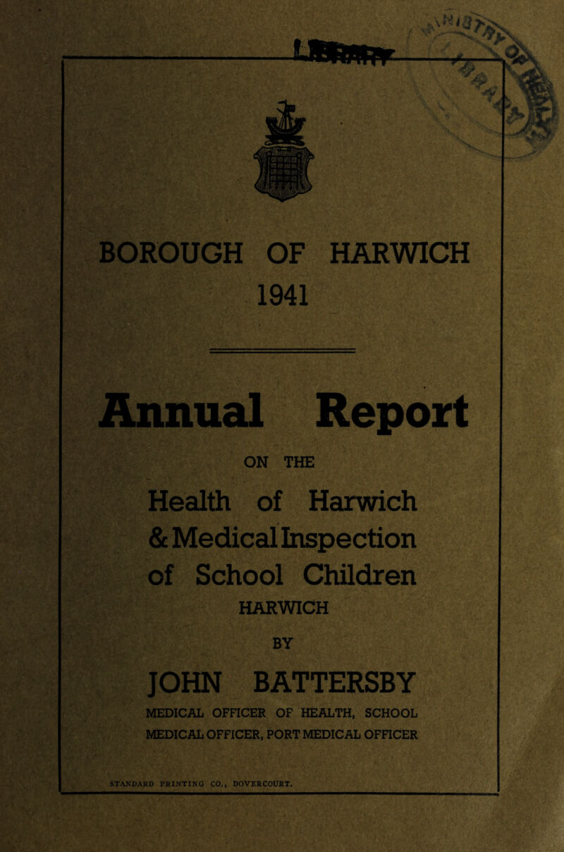 BOROUGH OF HARWICH 1941 Annual Report ON THE Health of Harwich & Medical Inspection of School Children HARWICH BY JOHN BATTERSBY MEDICAL OFFICER OF HEALTH, SCHOOL MEDICAL OFFICER, PORT MEDICAL OFFICER STANDARD PRINTING CO., DOVERCOURT.