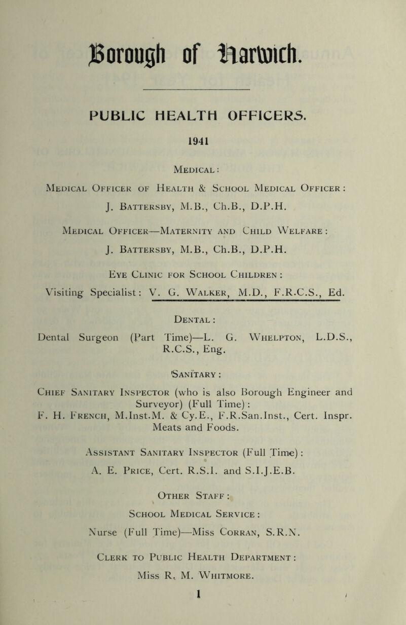 PUBLIC HEALTH OFFICERS. 1941 Medical : Medical Officer of Health & School Medical Officer : J. Battersby, M.B., Ch.B., D.P.H. Medical Officer—Maternity and Child Welfare : J. Battersby, M.B., Ch.B., D.P.H. Eye Clinic for School Children : Visiting Specialist: V. G. Walker, M.D., F.R.C.S., Ed. Dental : Dental Surgeon (Part Time)—L. G. Whelpton, L.D.S., R.C.S., Eng. 'Sanitary : Chief Sanitary Inspector (who is also Borough Engineer and Surveyor) (Full Time): F. H. French, M.Inst.M. & Cy.E., F.R.San.Inst., Cert. Inspr. Meats and Foods. Assistant Sanitary Inspector (Full Time): A. E. Price, Cert. R.S.I. and S.I.J.E.B. Other Staff: School Medical Service : Nurse (Full Time)—Miss Corran, S.R.N. Clerk to Public Health Department : Miss R. M. Whitmore.