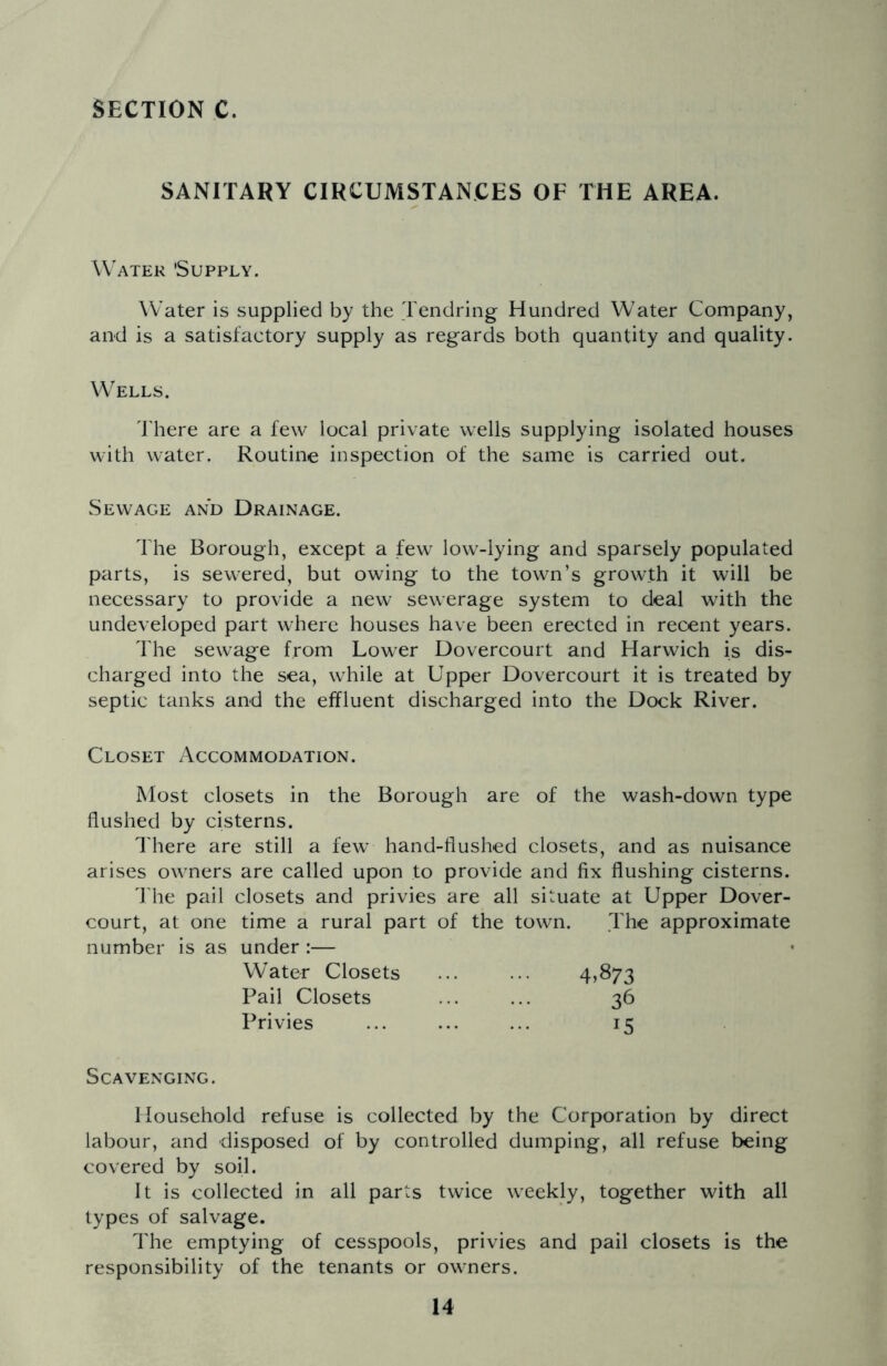 SANITARY CIRCUMSTANCES OF THE AREA. Water 'Supply. Water is supplied by the Tendring Hundred Water Company, and is a satisfactory supply as regards both quantity and quality. Wells. There are a few local private wells supplying isolated houses with water. Routine inspection of the same is carried out. Sewage and Drainage. The Borough, except a few low-lying and sparsely populated parts, is sewered, but owing to the town’s growth it will be necessary to provide a new sewerage system to deal with the undeveloped part where houses have been erected in recent years. The sewage from Lower Dovercourt and Harwich is dis- charged into the sea, while at Upper Dovercourt it is treated by septic tanks and the effluent discharged into the Dock River. Closet Accommodation. Most closets in the Borough are of the wash-down type flushed by cisterns. There are still a few hand-flushed closets, and as nuisance arises owners are called upon to provide and fix flushing cisterns. The pail closets and privies are all situate at Upper Dover- court, at one time a rural part of the town. The approximate number is as under :— Water Closets ... ... 4*873 Pail Closets ... ... 36 Privies ... ... ... 15 Scavenging. Household refuse is collected by the Corporation by direct labour, and disposed of by controlled dumping, all refuse being covered by soil. It is collected in all parts twice weekly, together with all types of salvage. The emptying of cesspools, privies and pail closets is the responsibility of the tenants or owners.