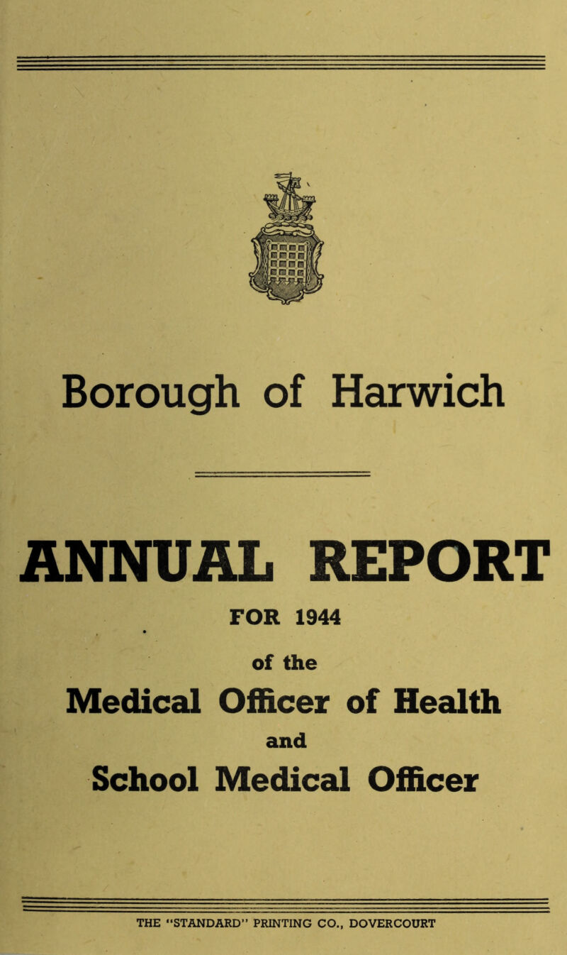 Borough of Harwich ANNUAL REPORT FOR 1944 of the Medical Officer of Health and School Medical Officer THE STANDARD” PRINTING CO., DOVERCOURT
