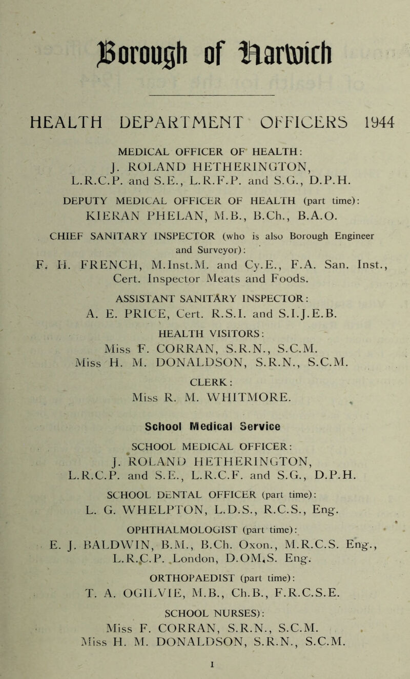 HEALTH DEPARTMENT OFFICERS 1944 MEDICAL OFFICER OF HEALTH: J. ROLAND HETHERINGTON, L.R.C.P. and S.E., L.R.F.P. and S.G., D.P.H. DEPUTY MEDICAL OFFICER OF HEALTH (part time): KIERAN PHELAN, M.B., B.Ch., B.A.O. CHIEF SANITARY INSPECTOR (who is also Borough Engineer and Surveyor): F. H. FRENCFI, M.Inst.M. and Cy.E., F.A. San. Inst., Cert. Inspector Meats and Foods. ASSISTANT SANITARY INSPECTOR: A. E. PRICE, Cert. R.S.I. and S.I.J.E.B. HEALTH VISITORS: Miss F. CORRAN, S.R.N., S.C.M. Miss H. M. DONALDSON, S.R.N., S.C.M. CLERK: Miss R. M. WHITMORE. School Medical Service SCHOOL MEDICAL OFFICER: J. ROLAND HETHERINGTON, L.R.C.P. and S.E., L.R.C.F. and S.G., D.P.H. SCHOOL DENTAL OFFICER (part time): L. G. WHELPTON, L.D.S., R.C.S., Eng. OPHTHALMOLOGIST (part time): E. J. BALDWIN, B.M., B.Ch. Oxon., M.R.C.S. Eng., L.R..C.P. London, D.OM4S. Eng. ORTHOPAEDIST (part time): T. A. OGILVIE, M.B., Ch.B., F.R.C.S.E. SCHOOL NURSES): Miss F. CORRAN, S.R.N., S.C.M. Miss H. M. DONALDSON, S.R.N., S.C.M.