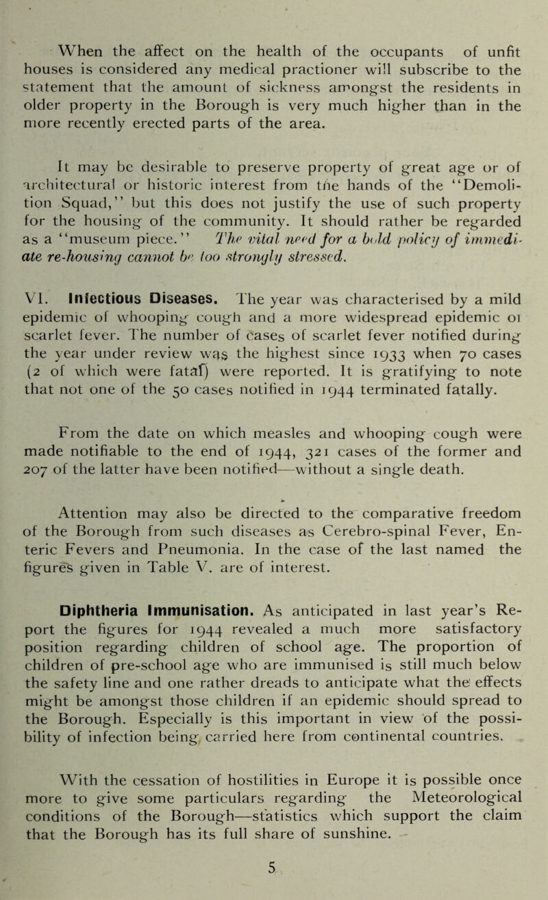 When the affect on the health of the occupants of unfit houses is considered any medical practioner will subscribe to the statement that the amount of sickness amongst the residents in older property in the Borough is very much higher than in the more recently erected parts of the area. It may be desirable to preserve property of great age or of architectural or historic interest from the hands of the “Demoli- tion Squad,’’ but this does not justify the use of such property for the housing of the community. It should rather be regarded as a “museum piece.’’ The vital need for a bold policy of immedi- ate re-housing cannot be too strongly stressed. VI. Infectious Diseases. The year was characterised by a mild epidemic of whooping cough and a more widespread epidemic 01 scarlet fever. The number of cases of scarlet fever notified during the year under review was the highest since 1933 when 70 cases (2 of which were fatal) were reported. It is gratifying to note that not one of the 50 cases notified in 1944 terminated fatally. From the date on which measles and whooping cough were made notifiable to the end of 1944, 321 cases of the former and 207 of the latter have been notified—without a single death. Attention may also be directed to the comparative freedom of the Borough from such diseases as Cerebro-spinal Fever, En- teric Fevers and Pneumonia. In the case of the last named the figures given in Table V. are of interest. Diphtheria Immunisation. As anticipated in last year’s Re- port the figures for 1944 revealed a much more satisfactory position regarding children of school age. The proportion of children of pre-school age who are immunised is still much below the safety line and one rather dreads to anticipate what the effects might be amongst those children if an epidemic should spread to the Borough. Especially is this important in view of the possi- bility of infection being, carried here from continental countries. With the cessation of hostilities in Europe it is possible once more to give some particulars regarding the Meteorological conditions of the Borough—statistics which support the claim that the Borough has its full share of sunshine.