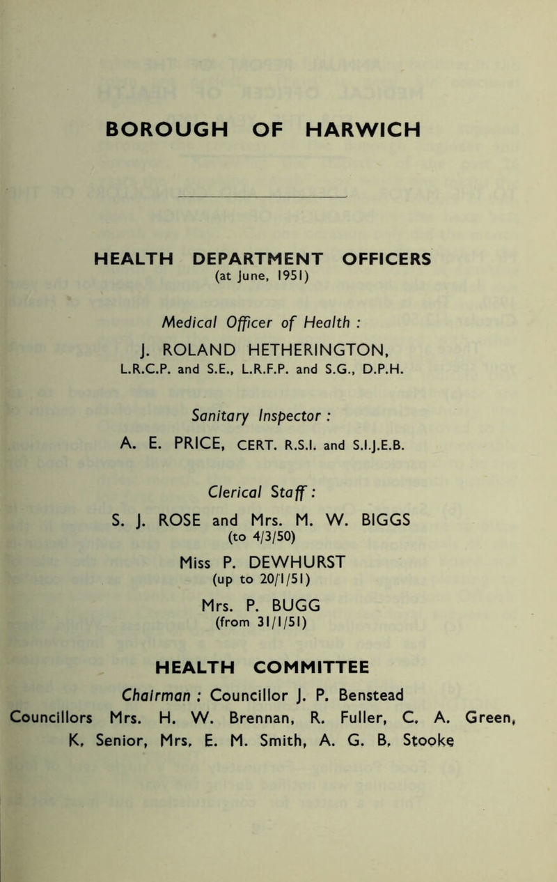 BOROUGH OF HARWICH HEALTH DEPARTMENT OFFICERS (at June, 1951) Medical Officer of Health : J. ROLAND HETHERINGTON, L.R.C.P. and S.E., L.R.F.P. and S.G., D.P.H. Sanitary Inspector : A. E. PRICE, CERT. R.S.I. and S.I.J.E.B. Clerical Staff: S. J. ROSE and Mrs. M. W. BIGGS (to 4/3/50) Miss P. DEWHURST (up to 20/1/51) Mrs. P. BUGG (from 31/1/51) HEALTH COMMITTEE Chairman : Councillor J. P. Benstead Councillors Mrs. H. W. Brennan, R. Fuller, C. A. Green, K, Senior, Mrs, E. M. Smith, A. G. Bf Stooke