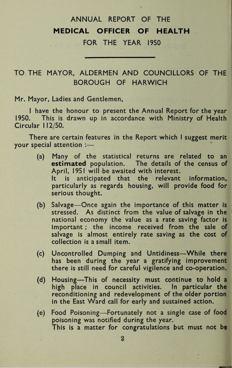 MEDICAL OFFICER OF HEALTH FOR THE YEAR 1950 TO THE MAYOR, ALDERMEN AND COUNCILLORS OF THE BOROUGH OF HARWICH Mr. Mayor, Ladies and Gentlemen, I have the honour to present the Annual Report for the year 1950. This is drawn up in accordance with Ministry of Health Circular 112/50. There are certain features in the Report which I suggest merit your special attention :— (a) Many of the statistical returns are related to an estimated population. The details of the census of April, 1951 will be awaited with interest. It is anticipated that the relevant information, particularly as regards housing, will provide food for serious thought. (b) Salvage—Once again the importance of this matter is stressed. As distinct from the value of salvage in the national economy the value as a rate saving factor is important ; the income received from the sale of salvage is almost entirely rate saving as the cost of collection is a small item. (c) Uncontrolled Dumping and Untidiness—While there has been during the year a gratifying improvement there is still need for careful vigilence and co-operation. (d) Housing—This of necessity must continue to hold a high place in council activities. In particular the reconditioning and redevelopment of the older portion in the East Ward call for early and sustained action. (e) Food Poisoning—Fortunately not a single case of food poisoning was notified during the year. This is a matter for congratulations but must not be