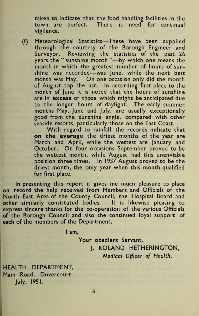 town are perfect. There is need for continual vigilence. (f) Meteorological Statistics—These have been supplied through the courtesy of the Borough Engineer and Surveyor. Reviewing the statistics of the past 26 years the “sunshine month”—by which one means the month in which the greatest number of hours of sun- shine was recorded—was June, while the next best month was May. On one occasion only did the month of August top the list. In according first place to the month of June it is noted that the hours of sunshine are in excess of those which might be anticipated due to the longer hours of daylight. The early summer months May, June and July, are usually exceptionally good from the sunshine angle, compared with other seaside resorts, particularly those on the East Coast. With regard to rainfall the records indicate that on the average the driest months of the year are March and April, while the wettest are January and October. On four occasions September proved to be the wettest month, while August had this unenviable position three times. In 1937 August proved to be the driest month, the only year when this month qualified for first place. In presenting this report it gives me mucn pleasure to place on record the help received from Members and Officials of the North East Area of the County Council, the Hospital Board and other similarly constituted bodies. It is likewise pleasing to express sincere thanks for the co-operation of the various Officials of the Borough Council and also the continued loyal support of each of the members of the Department. I am, Your obedient Servant, J. ROLAND HETHERINGTON, Medical Officer of Health, HEALTH DEPARTMENT, Main Road, Dovercourt, July, 1951. 3