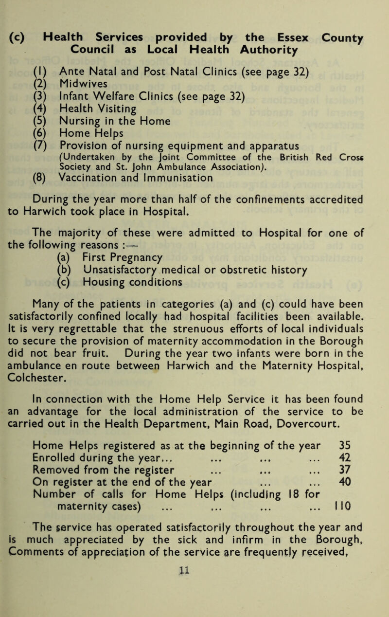 (c) Health Services provided by the Essex County Council as Local Health Authority (1) Ante Natal and Post Natal Clinics (see page 32) (2) Mid wives (3) Infant Welfare Clinics (see page 32) (4) Health Visiting (5) Nursing in the Home (6) Home Helps (7) Provision of nursing equipment and apparatus (Undertaken by the Joint Committee of the British Red Cros* Society and St. John Ambulance Association). (8) Vaccination and Immunisation During the year more than half of the confinements accredited to Harwich took place in Hospital. The majority of these were admitted to Hospital for one of the following reasons (a) First Pregnancy (b) Unsatisfactory medical or obstretic history (c) Housing conditions Many of the patients in categories (a) and (c) could have been satisfactorily confined locally had hospital facilities been available. It is very regrettable that the strenuous efforts of local individuals to secure the provision of maternity accommodation in the Borough did not bear fruit. During the year two infants were born in the ambulance en route between Harwich and the Maternity Hospital, Colchester. In connection with the Home Help Service it has been found an advantage for the local administration of the service to be carried out in the Health Department, Main Road, Dovercourt. Home Helps registered as at the beginning of the year 35 Enrolled during the year... ... ... ... 42 Removed from the register ... ... ... 37 On register at the end of the year ... ... 40 Number of calls for Home Helps (including 18 for maternity cases) ... ... ... ... NO The service has operated satisfactorily throughout the year and is much appreciated by the sick and infirm in the Borough, Comments of appreciation of the service are frequently received, n