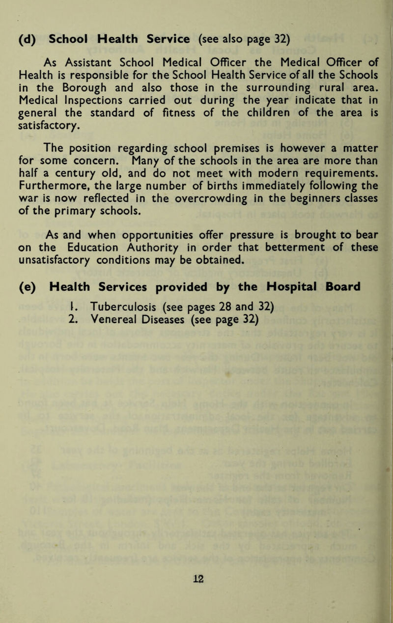(d) School Health Service (see also page 32) As Assistant School Medical Officer the Medical Officer of Health is responsible for the School Health Service of all the Schools in the Borough and also those in the surrounding rural area. Medical Inspections carried out during the year indicate that in general the standard of fitness of the children of the area is satisfactory. The position regarding school premises is however a matter for some concern. Many of the schools in the area are more than half a century old, and do not meet with modern requirements. Furthermore, the large number of births immediately following the war is now reflected in the overcrowding in the beginners classes of the primary schools. As and when opportunities offer pressure is brought to bear on the Education Authority in order that betterment of these unsatisfactory conditions may be obtained. (e) Health Services provided by the Hospital Board 1. Tuberculosis (see pages 28 and 32) 2. Venereal Diseases (see page 32)