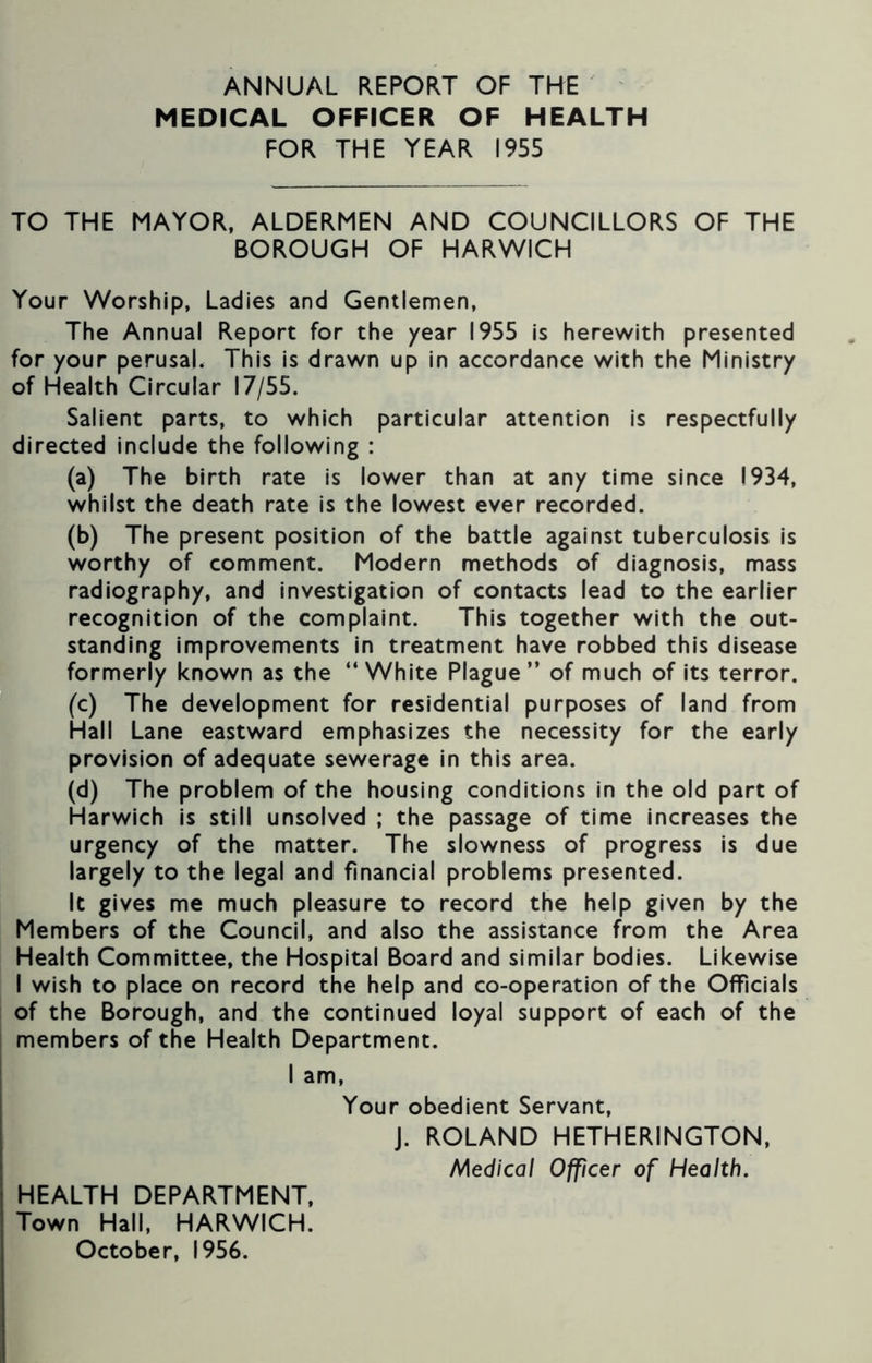 ANNUAL REPORT OF THE MEDICAL OFFICER OF HEALTH FOR THE YEAR 1955 TO THE MAYOR, ALDERMEN AND COUNCILLORS OF THE BOROUGH OF HARWICH Your Worship, Ladies and Gentlemen, The Annual Report for the year 1955 is herewith presented for your perusal. This is drawn up in accordance with the Ministry of Health Circular 17/55. Salient parts, to which particular attention is respectfully directed include the following : (a) The birth rate is lower than at any time since 1934, whilst the death rate is the lowest ever recorded. (b) The present position of the battle against tuberculosis is worthy of comment. Modern methods of diagnosis, mass radiography, and investigation of contacts lead to the earlier recognition of the complaint. This together with the out- standing improvements in treatment have robbed this disease formerly known as the “White Plague” of much of its terror. (c) The development for residential purposes of land from Hall Lane eastward emphasizes the necessity for the early provision of adequate sewerage in this area. (d) The problem of the housing conditions in the old part of Harwich is still unsolved ; the passage of time increases the urgency of the matter. The slowness of progress is due largely to the legal and financial problems presented. It gives me much pleasure to record the help given by the Members of the Council, and also the assistance from the Area Health Committee, the Hospital Board and similar bodies. Likewise I wish to place on record the help and co-operation of the Officials of the Borough, and the continued loyal support of each of the members of the Health Department. I am, Your obedient Servant, J. ROLAND HETHERINGTON, Medical Officer of Health. HEALTH DEPARTMENT, Town Hall, HARWICH. October, 1956.