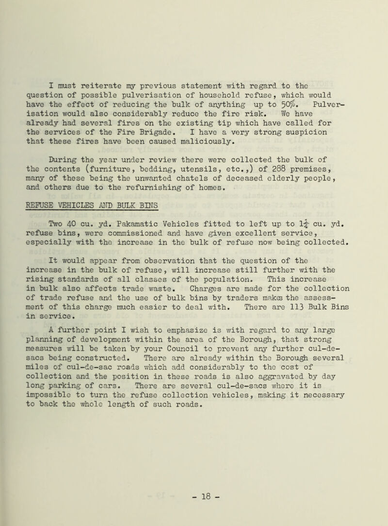 I must reiterate my previous statement with regard to the question of possible pulverisation of household refuse, which would have the effect of reducing the bulk of anything up to 501°* Pulver- isation would also considerably reduce the fire risk. We have already had several fires on the existing tip which have called for the services of the Fire Brigade. I have a very strong suspicion that these fires have been caused maliciously. During the year under review there were collected the bulk of the contents (furniture, bedding, utensils, etc.,) of 288 premises, many of these being the unwanted chatels of deceased elderly people, and others due to the refurnishing of homes. REFUSE VEHICLES AND BULK BINS Two 40 cu. yd. Pakamatic Vehicles fitted to left up to l|r cu. yd. refuse bins, were commissioned and have given excellent service, especially with the increase in the bulk of refuse now being collected. It would appear from observation that the question of the increase in the bulk of refuse, will increase still further with the rising standards of all classes of the population. This increase in bulk also affects trade waste. Charges are made for the collection of trade refuse and the use of bulk bins by traders makes the assess- ment of this charge much easier to deal with. There are 113 Bulk Bins in service. A further point I wish to emphasize is with regard to any large planning of development within the area of the Borough, that strong measures will be taken by your Council to prevent any further cul-de- sacs being constructed. There are already within the Borough several miles of cul-de-sac roads which add considerably to the cost of collection and the position in these roads is also aggravated by day long parking of cars. There are several cul-de-sacs where it is impossible to turn the refuse collection vehicles, making it necessary to back the whole length of such roads.