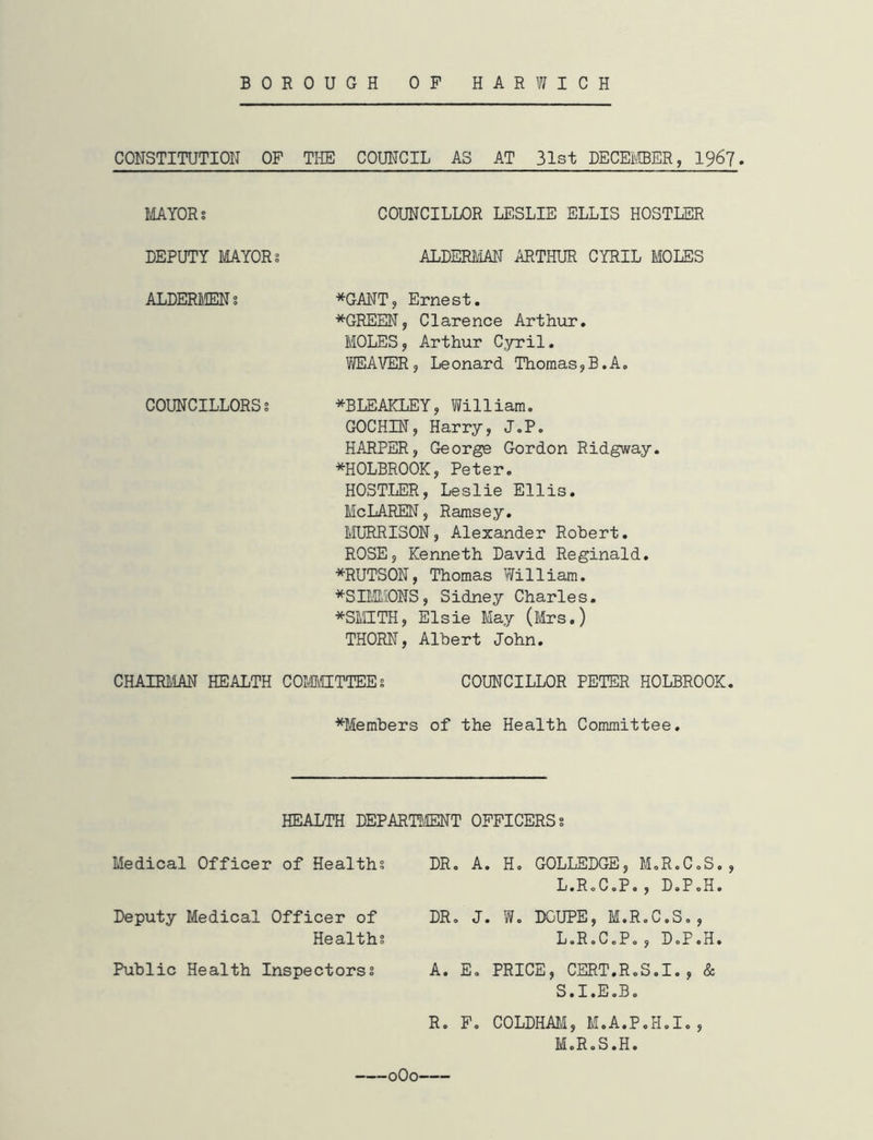 BOROUGH OP HARWICH CONSTITUTION OF THE COUNCIL AS AT 31st DECEMBER, 1967. MAYORS COUNCILLOR LESLIE ELLIS HOSTLER DEPUTY MAYOR; ALDERMAN ARTHUR CYRIL MOLES ALDERMEN s *GANT, Ernest. *GREEN, Clarence Arthur. MOLES, Arthur Cyril. WEAVER, Leonard Thomas,B.A. COUNCILLORSs *BLEAKLEY, William. GOCHIN, Harry, J.P. HARPER, George Gordon Ridgway. *HOLBROOK, Peter. HOSTLER, Leslie Ellis. McLAREN, Ramsey. MURRISON, Alexander Robert. ROSE, Kenneth David Reginald. *RUTSON, Thomas William. *SIMMONS, Sidney Charles. *SMITH, Elsie May (Mrs.) THORN, Albert John. CHAIRMAN HEALTH COMMITTEE; COUNCILLOR PETER HOLBROOK. *Members of the Health Committee. HEALTH DEPARTMENT OFFICERS s Medical Officer of Healths DR. A. H. GOLLEDGE, M.R.< L.R.C.P. , D«. Deputy Medical Officer of Healths DR. J. W. DGUPE, M.R.C.S L.R.C.P. , d.: Public Health Inspectorss A. E. PRICE, CERT.R.S.I. S.I.E.B. R. F. COLDHAM, M.A.P.H.I M.R.S.H. • f 0O0