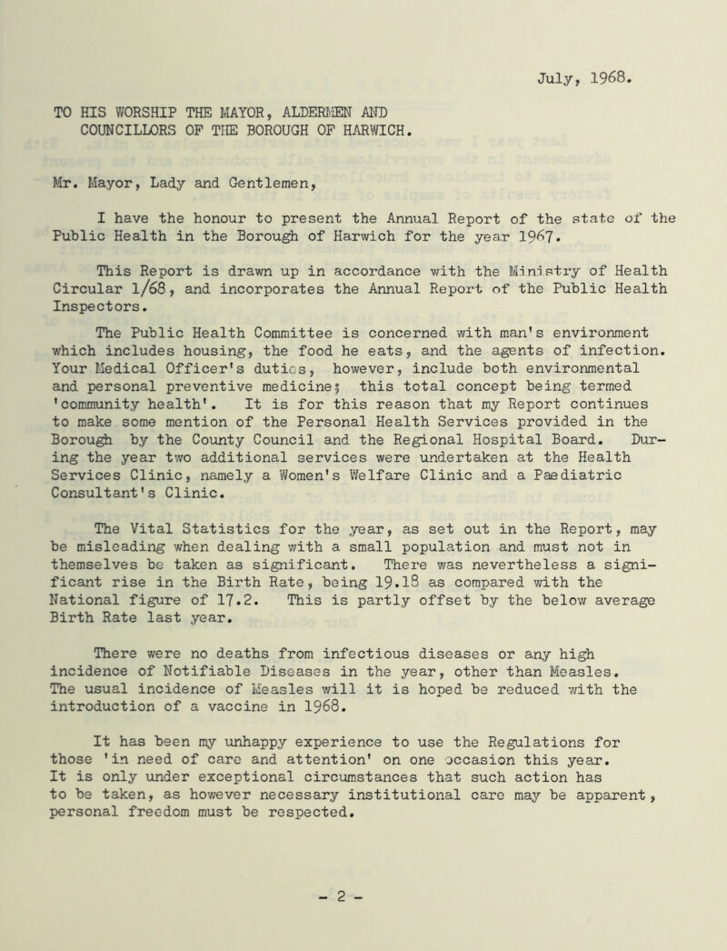 July, 1968. TO HIS WORSHIP THE MAYOR, ALDERMEN AND COUNCILLORS OF THE BOROUGH OF HARWICH. Mr. Mayor, Lady and Gentlemen, I have the honour to present the Annual Report of the state of the Public Health in the Borough of Harwich for the year 19^7* This Report is drawn up in accordance with the Ministry of Health Circular l/68, and incorporates the Annual Report of the Public Health Inspectors. The Public Health Committee is concerned with man’s environment which includes housing, the food he eats, and the agents of infection. Your Medical Officer’s duties, however, include both environmental and personal preventive medicine| this total concept being termed ’community health’. It is for this reason that my Report continues to make some mention of the Personal Health Services provided in the Borough by the County Council and the Regional Hospital Board. Dur- ing the year two additional services were undertaken at the Health Services Clinic, namely a Women's Welfare Clinic and a Paediatric Consultant's Clinic. The Vital Statistics for the year, as set out in the Report, may be misleading when dealing with a small population and must not in themselves be taken as significant. There was nevertheless a signi- ficant rise in the Birth Rate, being 19*18 as compared with the National figure of 17.2. This is partly offset by the below average Birth Rate last year. There were no deaths from infectious diseases or any high incidence of Notifiable Diseases in the year, other than Measles. The usual incidence of Measles will it is hoped be reduced ’with the introduction of a vaccine in 1968. It has been my unhappy experience to use the Regulations for those 'in need of care and attention’ on one occasion this year. It is only under exceptional circumstances that such action has to be taken, as however necessary institutional care may be apparent, personal freedom must be respected.