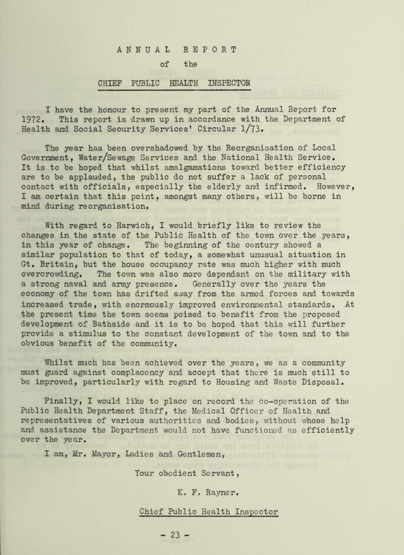 ANNUAL REPORT of the CHIEF PUBLIC HEALTH INSPECTOR I have the honour to present my part of the Annual Report for 1972. This report is drawn up in accordance with the Department of Health and Social Security Services* Circular l/73. The year has been overshadowed by the Reorganisation of Local Government, Water/Sewage Services and the National Health Service. It is to be hoped that whilst amalgamations toward better efficiency are to be applauded, the public do not suffer a lack of personal contact with officials, especially the elderly and infirmed. However, I am certain that this point, amongst many others, will be borne in mind during reorganisation. With regard to Harwich, I would briefly like to review the changes in the state of the Public Health of the town over the years, in this year of change. The beginning of the century showed a similar population to that of today, a somewhat unusual situation in Gt. Britain, but the house occupancy rate was much higher with much overcrowding. The town was also more dependant on the military with a strong naval and army presence. Generally over the years the economy of the town has drifted away from the armed forces and towards increased trade, with enormously improved environmental standards. At the present time the town seems poised to benefit from the proposed development of Bathside and it is to be hoped that this will further provide a stimulus to the constant development of the town and to the obvious benefit of the community. Whilst much has been achieved over the years, we as a community must guard against complacency and accept that there is much still to be improved, particularly with regard to Housing and Waste Disposal. Finally, I would like to place on record the co-operation of the Public Health Department Staff, the Medical Officer of Health and representatives of various authorities and bodies, without whose help and assistance the Department would not have functioned as efficiently over the year. I am, Mr. Mayor, Ladies and Gentlemen, Your obedient Servant, K. F. Rayner. Chief Public Health Inspector