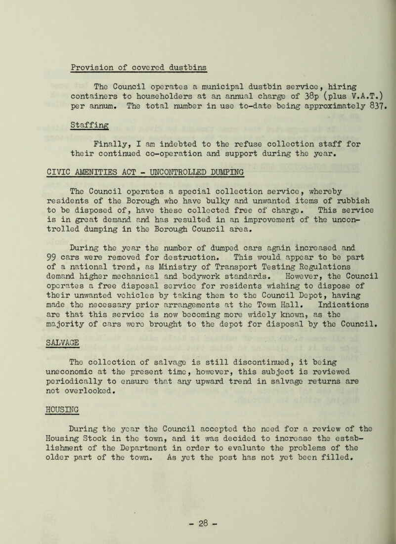 Provision of covered dustbins The Council operates a municipal dustbin service, hiring containers to householders at an annual charge of 38p (plus V.A.T.) per annum. The total number in use to-date being approximately 837* Staffing Finally, I am indebted to the refuse collection staff for their continued co-operation and support during the year. CIVIC AMENITIES ACT - UNCONTROLLED DUMPING The Council operates a special collection service, whereby residents of the Borough who have bulky and unwanted items of rubbish to be disposed of, have these collected free of charge. This service is in great demand and has resulted in an improvement of the uncon- trolled dumping in the Borough Council area. During the year the number of dumped cars again increased and 99 cars were removed for destruction. This would appear to be part of a national trend, as Ministry of Transport Testing Regulations demand higher mechanical and bodywork standards. However, the Council operates a free disposal service for residents wishing to dispose of their unwanted vehicles by taking them to the Council Depot, having made the necessary prior arrangements at the Town Hall. Indications are that this service is now becoming more v/idely known, as the majority of cars were brought to the depot for disposal by the Council. SALVAGE The collection of salvage is still discontinued, it being uneconomic at the present time, however, this subject is reviewed periodically to ensure that any upward trend in salvage returns are not overlooked. HOUSING During the year the Council accepted the need for a review of the Housing Stock in the town, and it was decided to increase the estab- lishment of the Department in order to evaluate the problems of the older part of the town. As yet the post has not yet been filled.