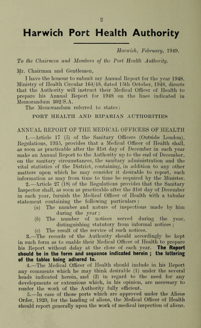 9 Harwich Port Health Authority Harwich, February, 1949. To the Chairman and Members of the Port Health Authority. Mr. Chairman and Gentlemen, I have the honour to submit my Annual Report for the year 1948. Ministry of Health Circular 164/48, dated 15th October, 1948, directs that the Authority will instruct their Medical Officer of Health to prepare his Annual Report for 1948 on the lines indicated in Memorandum 302/S. A. The Memorandum referred to states: PORT HEALTH AND RIPARIAN AUTHORITIES ANNUAL REPORT OF THE MEDICAL OFFICERS OF HEALTH 1. —Article 17 (5) of the Sanitary Officers (Outside London), Regulations, 1935, provides that a Medical Officer of Health shall, as soon as practicable after the 31st day of December in each year make an Annual Report to the Authority up to the end of December, on the sanitary circumstances, the sanitary administration and the vital statistics of the District, containing, in addition to any other matters upon which he may consider it desirable to report, such information as may from time to time be required by the Minister. 2. —Article 27 (18) of the Regulations provides that the Sanitary Inspector shall, as soon as practicable after the 31st day of December in each year, furnish the Medical Officer of Health with a tabular statement containing the following particulars : (a) The number and nature of inspections made by him during the year ; (b) The number of notices served during the year, distinguishing statutory from informal notices ; (c) The result of the service of such notices. 3. —The records of the Authority should accordingly be kept in such form as to enable their Medical Officer of Health to prepare his Report without delay at the close of each year. The Report should be in the form and sequence indicated herein ; the lettering of the tables being adhered to. 4. —The Medical Officer of Health should include in his Report any comments which he may think desirable (1) under the several heads indicated herein, and (2) in regard to the need for any developments or extensions which, in his opinion, are necessary to render the work of the Authority fully efficient. 5. —In case of those ports which are approved under the Aliens Order, 1920, for the landing of aliens, the Medical Officer of Health should report generally upon the work of medical inspection of aliens.