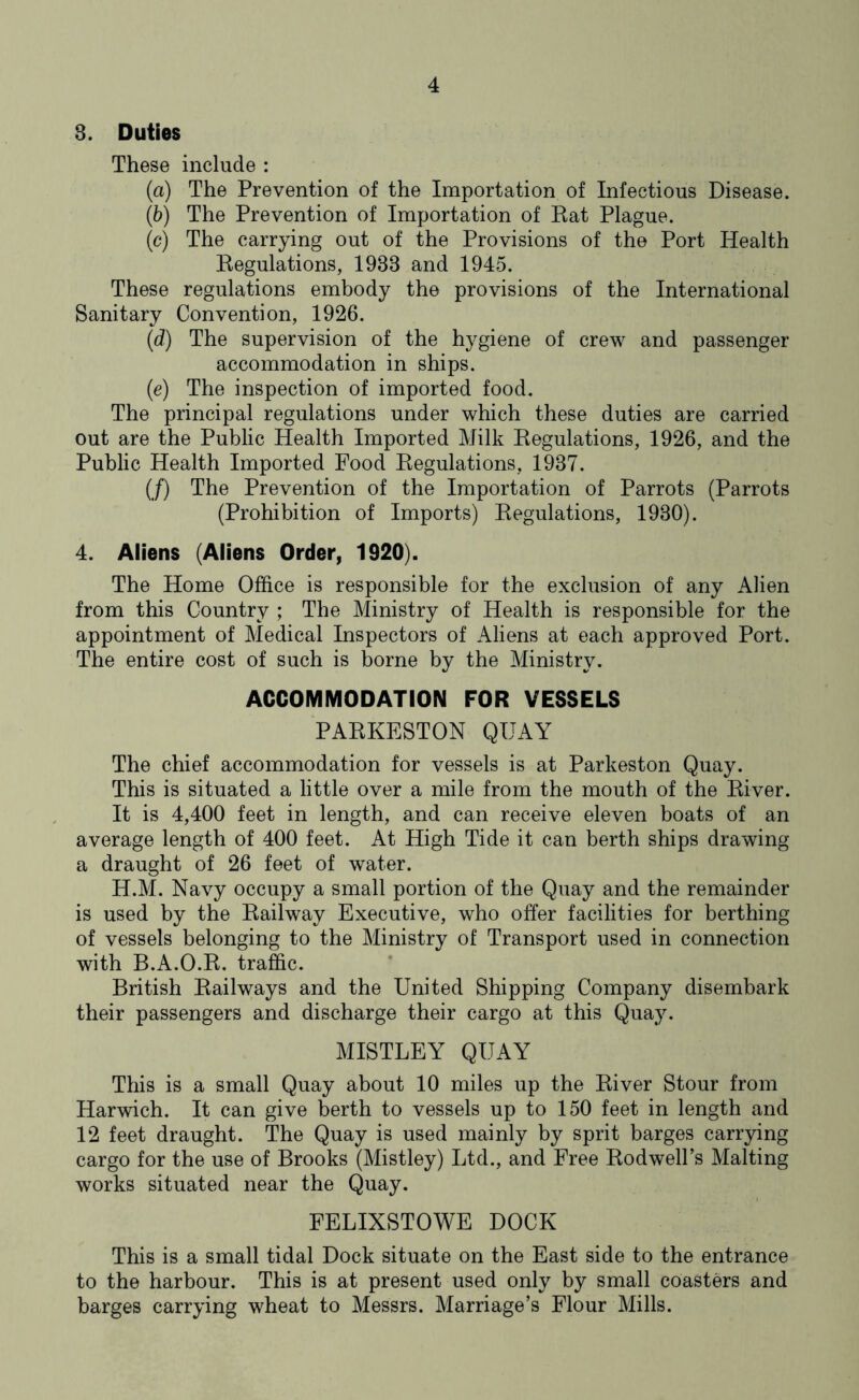 3. Duties These include : (a) The Prevention of the Importation of Infectious Disease. (b) The Prevention of Importation of Eat Plague. (c) The carrying out of the Provisions of the Port Health Regulations, 1933 and 1945. These regulations embody the provisions of the International Sanitary Convention, 1926. (d) The supervision of the hygiene of crew and passenger accommodation in ships. (e) The inspection of imported food. The principal regulations under which these duties are carried out are the Public Health Imported Milk Eegulations, 1926, and the Public Health Imported Food Regulations, 1937. (/) The Prevention of the Importation of Parrots (Parrots (Prohibition of Imports) Eegulations, 1930). 4. Aliens (Aliens Order, 1920). The Home Office is responsible for the exclusion of any Alien from this Country ; The Ministry of Health is responsible for the appointment of Medical Inspectors of Aliens at each approved Port. The entire cost of such is borne by the Ministry. ACCOMMODATION FOR VESSELS PARKESTON QUAY The chief accommodation for vessels is at Parkeston Quay. This is situated a little over a mile from the mouth of the River. It is 4,400 feet in length, and can receive eleven boats of an average length of 400 feet. At High Tide it can berth ships drawing a draught of 26 feet of water. H.M. Navy occupy a small portion of the Quay and the remainder is used by the Railway Executive, who offer facilities for berthing of vessels belonging to the Ministry of Transport used in connection with B.A.O.R. traffic. British Railways and the United Shipping Company disembark their passengers and discharge their cargo at this Quay. MISTLEY QUAY This is a small Quay about 10 miles up the River Stour from Harwich. It can give berth to vessels up to 150 feet in length and 12 feet draught. The Quay is used mainly by sprit barges carrying cargo for the use of Brooks (Mistley) Ltd., and Free Rodwell’s Malting works situated near the Quay. FELIXSTOWE DOCK This is a small tidal Dock situate on the East side to the entrance to the harbour. This is at present used only by small coasters and barges carrying wheat to Messrs. Marriage’s Flour Mills.